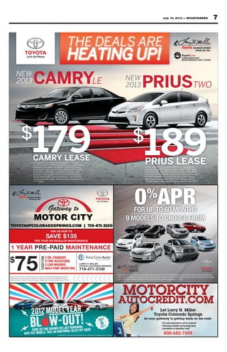 7July 19, 2013 — MOUNTAINEER
TOYOTAOFCOLORADOSPRINGS.COM | 719-471-3100
1 YEAR PRE-PAID MAINTENANCE
$
75
3 OIL CHANGES
3 TIRE ROTATIONS
3 CAR WASHES
MULTI-POINT INSPECTION
INCLUDES
LARRY H. MILLER
TOYOTA COLORADO SPRINGS
719-471-3100
ASK US HOW TO
SAVE $135
PER YEAR ON REGULAR MAINTENANCE
Toyota vehicles only. Diesel and synthetic extra. Coupon not valid with any other offer. Must present coupon at time of
purchase. Limit one coupon per person. Coupon does not apply to prior purchases. Other Restrictions may apply.
Prepaid maintenance contract may not be used between multiple vehicles. Void where prohibited. Expires 7/31/2013
FOR UP TO 60 MONTHS
9 MODELS TO CHOOSE FROM
0%
APR
Valid on New 2013 Camry (Gas or Hybrid), Corolla, Highlander (Gas), Prius V, Prius LIftback, Sienna, Tundra and Venza. Plus tax, license and $299 dealer
doc fee. No security deposit. First payment due at signing. Financing on approved credit. 60 month payments of $16.67 per $1,000 borrowed. Offer expires
8/5/13. See dealer for details. Must finance through Toyota Financial services on approved tier 1 + credit.
EEE
CAMRY
COROLLA
SIENNA
HIGHLANDER
PRIUS
LIFTBACK
PRIUS
V
VENZA TUNDRA
$
189PRIUS LEASE
COMPLIMENTARY
MAINTENANCE FOR 2 YEARS
2013 Prius Lease (#1223) All offers end 8/5/2013, cannot be com-
bined with any other offers and are subject to availability. Offer valid on
2013 Prius #1223 Lease a new 2013 Prius (#1223) for $189 a month
for 36 months with $3,279 due at signing. Due at signing costs include
ﬁrst month’s payment of $189 and $3,090 down payment. Security
deposit waived. Does not include taxes, license, title fees, insurance
and dealer charges. Closed-end lease. Example based on model #1223.
PRIUSTWO
NEW
2013
$
179CAMRY LEASE2013 Camry LE Lease (2532) (Excludes Hybrid) All offers end
8/5/2013, cannot be combined with any other offers and are subject
to availability. Offer valid on 2013 Camry LE #2532 and excludes
hybrid models. Lease a new 2013 Camry (2532) for $179 a month
for 36 months with $3,539 due at signing. Due at signing costs
include ﬁrst month’s payment of $179 and $3,360 down payment.
Security deposit waived. Does not include taxes, license, title fees,
insurance and dealer charges. Closed-end lease. Example based on
model #2532
CAMRYLE
NEW
2013
THE DEALS ARE
HEATING UP!
 