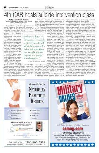 8 MOUNTAINEER — July 19, 2013
Matthew B. Baker, M.D., PH.D.
We are committed to providing the absolute
best quality of care to all our patients.
Specializing in
NATURALLY
BEAUTIFUL
RESULTS
• Breast Augmentation
• Breast Reduction
• Breast Lift
• Breast Revision
• Tummy Tuck
• Liposuction
• Body Lift
• Arm Lift
303-563-3318
BAKERPLASTICSURGERY.COM
CALL TODAY for Your
Complimentary Consultation!
VALUES
An advertising supplement to the Fort Carson Mountaineer, the Peterson Space Observer and the Schriever Sentinel
JUNE 2013
PUBLISHED BY
YOUR
SOURCE
FOR
$AVINGS!
Look for the latest copy of Military Values on
csmng.com
FEATURING DISCOUNTS
from City Rock, Texas T-Bone, Quick Quack Car Wash,
Jose Muldoon’s, Lemongrass Spa, Louis’ Pizza and
many other Military friendly local businesses.
4th CAB hosts suicide intervention classBy Sgt. Jonathan C. Thibault
4th Combat Aviation Brigade Public Affairs
Office, 4th Infantry Division
Soldiers have a new tool to help intervene and
prevent suicides in their units after completing a
five-day Applied Suicide Intervention Skills
Training at Provider Chapel, July 10.
The training, hosted by the 4th Combat Aviation
Brigade, 4th Infantry
Division, was available to
Soldiers from every unit on
Fort Carson.
“Over the years, suicide
related deaths in the military
have taken a toll on our armed
forces, and our Soldiers
deserve as much help as we
can provide,” said Staff Sgt.
Christine Mangus, brigade
chaplain’s assistant, 4th
Combat Aviation Brigade, 4th
Infantry Division.
ASIST is a program taught
by Living Works, an interna-
tional organization that teaches
many different suicide inter-
vention classes and has been
helping the Army for 24 years.
“In 1989, the U.S. Army
V Corps invited Living Works to deliver ASIST to
the European Command in Germany as part of the
Army’s ‘Fit to Win’ health program,” said Gerry
Dooley, team leader, Living Works. Living Works
partnered with Army Materiel Command and
Applied Physics Laboratory, Johns Hopkins
University, in 2002-2003 to develop ASIST-R, a
post-training reinforcement program.
“This was a pilot test of a virtual simulation
skills retention program for the Department of
Defense. Army G-1 formally confirmed ASIST as
the suicide intervention-training program for the
Army in 2009,” Dooley said.
“It’s a program that has helped people for the past
30 years,” he said. “This program was designed to try
and understand the needs for a person at risk of
suicide. We teach the trainers certain skill sets to help
them interrupt thoughts of
suicide and embed a better
state of well-being in a person.”
As part of a new pilot
program, Joint Task Force
Carson Soldiers were the first
to receive certification with
the latest version of the ASIST
training, known as ASIST 11.
The program focused on
developing trainers, who must
progressively teach to stay
certified, said Mangus.
“We learn to listen to the
reasons for suicide, try to get
them to talk about their reasons
for living and bring them to a
safe place where they are not
going to hurt themselves,”
said Mangus. “We have too
many people committing
suicide. This training prepares Soldiers to teach
intervention of suicides and how to handle situations
involving suicides at their unit. Trainers must teach
three classes within the first year of certification.
Then, Soldiers must teach at least one class per year
after that to stay certified.”
Dooley said the overall goal of the training will
be to eliminate stigmas that some Soldiers view as
negative when trying to receive help for mental
disorders and help prevent suicide entirely.
“The military has its own culture or sense of
community that influence stigmas of getting help,”
said Dooley. “When you institute a program like
ASIST, it takes a while to work, but you do get a
cultural shift and change. It starts with a small
attitudinal shift, which becomes a cultural shift and
ultimately a community shift. Those stigmas will then
become less of an influence.”
Dooley has been teaching these suicide intervention
classes for 27 years and recalls a success story
because of the skills he has taught.
“In 1991, a woman came in one day who lost her
partner to suicide,” said Dooley. “Her partner even
talked about suicide, and she didn’t know what to say.
After the suicide of her partner, she went into a deep
depression. After going through this program, she
was able to release a lot of the guilt that she felt
towards herself and came to terms with roles that
she was responsible for in her relationship. Within a
few months, she returned back to work. Ever since, she
has called me to let me know that she is all right.”
Fort Carson Soldiers and leaders will have more
chances to go through the course and pass on those
skills learned from the program to their units.
“Sometime in October, 4th CAB will host
another ASIST training session,” said Mangus. “I
am one of 30 Fort Carson Soldiers that are ASIST
10 certified. At a date to be determined, me and the
other certified Soldiers will get a chance to take a
one-day class to get our certification upgraded to
ASIST 11.
“This is the best training that I’ve seen regarding
suicide intervention. The Soldiers that go through
this course will provide skills and become better
caregivers, which can be utilized by their units to
help reduce suicides,” she added.
“We learn to listen to
the reasons for suicide,
try to get them to talk
about their reasons for
living and bring them
to a safe place where
they are not going to
hurt themselves.”
— Staff Sgt. Christine Mangus
 