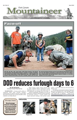 Vol. 71, No. 31 Aug. 9, 2013
Pages 6-7 Page 8Page 13
Message board INSIDEINSIDE
Exchange
hours change
The Fort Carson Exchange
will change its Sunday
hours beginning this
weekend. The new hours
will be 9 a.m. to 9 p.m.
Photo by Sgt. William Smith
Face-off
By Jim Garamone
American Forces Press Service
WASHINGTON — Savings and the ability to
reprogram funds made possible Tuesday’s
announcement by Defense Secretary Chuck Hagel
that unpaid furlough days for about 650,000 civilian
employees are being reduced.
Hagel signed a memo cutting furlough days
for about 650,000 Defense Department civilian
employees from 11 to six. This means that for
most employees, the furlough will be over Aug. 17.
Effective immediately, furloughs are over for all
Department of Defense Education Activity personnel
on 10-month contracts — mostly teachers and
support personnel working in the activity’s school
system — so the 2013 school year will not be affected,
officials said.
In a message announcing the reduction, Hagel said
that since he announced the 11-day furlough in May,
“Congress has approved most of a large reprogram-
ming request that we submitted … giving us the
DODreducesfurloughdaysto6
See Furlough on Page 4
Staff Sgt. Ben Gloe, right, squad leader, 534th Signal Company, 43rd Special
Troops Battalion, 43rd Sustainment Brigade, competes in a pushup competition
with Johnston Owens-Haily, at Camp Shady Brook, Aug. 1. Gloe stopped at 50
pushups, allowing Owens-Haily to win with 51 pushups. Soldiers with the 534th
Sig. and the 4th Infantry Division and Fort Carson Mounted Colord Guard reached
out to the 200 children participating in Camp Corral week. All of the children
have a Family member who has been killed or injured in combat, or is currently
deployed. See story on pages 18-19.
 