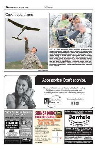 10 MOUNTAINEER — Aug. 16, 2013
MARK J. BENTELE, DDS, MS, PC
(COL, USAF, RET)
ORTHODONTICS FOR ADULTS AND CHILDREN
Saturday and after-school appointments available.
TriCare Orthodontic Benefits Now Higher
With MetLife
TriCare/payment plans available. No charge evaluations.
719-268-7138 • www.inner-smiles.com
Now also in
Woodland Park
2575 Montebello Dr W, Ste 101
between Union & Academy
SHINSADONG
KOREANRESTAURANT
3845 E. Pikes Peak Ave.
Colorado Springs, CO 80909
638-2695
2011 Best of
Korean Restaurants
SAcademyBlvdSAcademyBlvd
E Pikes Peak Ave
Lunch specials
from 11am-3pm
Get Spicy Sautéed Pork or
Chicken w/ Vegetables, rice
and sides for just $7.99!!!
Get Beef Bulgogi, rice and
sides for just $9.99!!!
THANK YOU MILITARY
Get 10% offwith valid ID
Must present coupon to redeem, offer not valid with any other coupon, discount or offer.
If the economy has crimped your shopping habits, Goodwill can help.
Find jewelry, scarves and belts to set your wardrobe apart.
You might agonize over all the choices – but certainly not the price.
Accessorize. Don’t agonize.
DiscoverMyGoodwill.org
Photos by Sgt. Jessica Parker
Covert operations
Left: Pfc. Devon Householder, military policeman, Headquarters and
Headquarters Company, 4th Brigade Support Battalion, 4th Infantry Brigade
Combat Team, 4th Infantry Division, launches the Raven unmanned aerial
vehicle during covert operation training on Fort Carson, Aug. 8. Above:
Soldiers assigned to the 4th Infantry Brigade Combat Team, 4th Infantry
Division, begin Raven operator training Aug. 8. The Raven unmanned aerial
vehicle system requires two operators at all times. The mission operator
controls the global positioning system and places waypoints, which guide the
UAV’s path while the vehicle operator is responsible for the Raven itself,
controlling the flight. The Raven UAV training is open to all Soldiers and military
occupations to strengthen unit missions and increase the number of Soldiers
trained on the UAV.
 