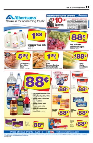 11Aug. 16, 2013 — MOUNTAINEER
Rain Check: We strive to have on hand sufﬁcient stock of advertised merchandise. If for any reason we are out of stock, a Rain Check will be issued enabling you to buy the item at the advertised price as soon as it becomes available, Savings may vary. Check price tag for details. We reserve the right to limit quantities. Please, No Sales to
Dealers. Availability: Each of these advertised items is required to be readily available for sale at or below the advertised price in each Albertsons store except where speciﬁcally noted in this ad. We reserve the right to correct printed errors. ©2013 Albertson’s LLC. All rights reserved. All proprietary trademarks are owned by Albertson’s
LLC, its afﬁliates or subsidiaries. All third party trademarks are owned by their respective owners.
Prices Effective 8/16/13 - 8/20/13 visit www.Albertsons.com
188
88¢
588
lb 188
lb
4
for88¢
88¢
88¢
88¢
88¢
88¢
88¢
88¢
COUPON GOOD: 8/16/13-8/20/13
All Active, Reserve or Retired Military Personnel*
MILITARY DISCOUNT COUPON
$
10OFF
*SomeRestrictionsApply.MilitaryID Required.
lb.
purchase
Y DISCOARRYMILITTA
ourYYo
$$
1010
ve or Retired Militar
Y DISCOUNT COUPON
ReserActive,All
COUPON GOOD:
tripled,doubled,beCannot.lawyb
escriptions,pr,tobaccoalcohol,ds,car
and without including money ore coupons,stor
e after deducting all manufacturhase is $100 or morcpur
OMER.LIMIT 1 COUPON PER CUST
purchase
00OFFOOFFF
ersonnel*y Pve or Retired Militar
8/16/13-8/20/13COUPON GOOD:
Notcash.hanged forxceorquadrupledtripled,
products prohibitedotherandstampsescriptions,
giftets,ky ticlotterders,and without including money or
er coupons ande after deducting all manufactur
This coupon cannot be used unless theOMER.
111
People featur
*SomeRestrictions
moreof $100 or
purchaseourYYo
vice members.actual sere noted arPeople featur
ed.ID Requir.MilitaryApply*SomeRestrictions
88
ansaction.trper,customerr,per
. One couponany other offerr.
withcombinationused inbe
notMayefund.rfromdeducted
vings may becoupon san,eturr
.hasecevious purd prarwalid tov
more
purchase
8888¢¢
ed in the event ofansferroid if copied or trVVo
1
2timLi
onollga1
ppohS
11
on
ilkMeualVsrep
88
yciu
pesarGss
neeGr
8888 b.lb.l
558888
lblb
e
CE
118888
lblb
staserB
sselnikS
44
ooorfff
44
rr8888¢¢
rnoC
akp,
888888¢¢
kcolr behctue bht
staserB
¢¢
k op
rnoC
888888¢¢
88
¢¢
8888¢¢
8888¢¢
8888
888888¢¢
8888¢¢
8888¢¢
081613_ROP_FC_M
ademarks ard party trAll thirits afﬁliates or subsidiaries.,LLC
equirh of these advertised items is rEacailability:vADealers.
k of advertised merve on hand sufﬁcient stoce strive to haWk:Rain Chec
Prices Ef
wners.espective oy their rwned be oademarks ar
w the advertised price in eacailable for sale at or beloveadily aed to be requir
e out of stoceason we ar. If for any rhandiseck of advertised mer
fective 8/16/13 - 8/20/13Prices Ef
e speciﬁcally noted in this ad.xcept where eAlbertsons storhw the advertised price in eac
k will be issued enabling you to buy the item at the advertised price as soon as it becomes aa Rain Check,e out of stoc
fective 8/16/13 - 8/20/13
8888¢¢
ect printed errors. ©2013ve the right to corresere rWe speciﬁcally noted in this ad.
Sa,ailablevk will be issued enabling you to buy the item at the advertised price as soon as it becomes a
visit www
All proprietarved.eserAll rights r.s LLCAlbertson’ect printed errors. ©2013
ve the right to limit quantities. Pleaseesere rWk price tag for details.. Checyarvings may vSa
.Albertsons.comvisit www
sAlbertson’ywned be oademarks ary trAll proprietar
No Sales to,ve the right to limit quantities. Please
.Albertsons.com
8888¢¢
 