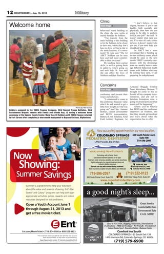 12 MOUNTAINEER — Aug. 16, 2013
Now
Showing:Showing:
Now
owing
Now
:
t tuoba
mmuS
Showing:
f ss odrawed rnue alahe vt t
p ylo hee tmit taers a gr ie
Showing:
rats S’t. Engnivaf s
nraes ldir kuop y
Showing:
get a fr
through August 31, 2013 and
Open a Y
ruoser
oprppa
servaS
etee movie tickget a fr
through August 31, 2013 and
outh Accounen a YYo
d tns adir kod fengiss deecr
waer,sezirp,seitivitacetairop
as cmargorpSM
yxaGaldna®
*
.et
through August 31, 2013 and
outh Account June 1
.sneed t
enilonndasrdwa
-h agetip wln hea
redney Ltinutroppl OauqE
y 1letamixorppr aettel
l blis wsae pivok mramenie ChT*
|
.gninept onuoccr aetfs aya0 d
tnuoccw aee nhh ttit wnee sl b
Great Service
Comfortable Beds
Government Rate
CALL NOW!
a good night’s sleep...
Comfort Inn South
COLORADO SPRINGS/ I-25 South Exit 138
1410 Harrison Rd, Colorado Springs, CO 80906
(719) 579-6900
Close to Ft. Carson, shopping, restaurants, entertainment
& attractions - FREE hot breakfast - Pet Friendly - Free Internet
Indoor heated pool - Executive Suites - Business Center
COLORADO SPRINGS
PEDIATRIC DENTISTRY
Little People, Big Smiles
(719) 522-0123
9480 Briar Village Point, Suite 301
Technology with a Caring Touch
Specialized treatment planning for all ages
Treatment under conscious sedation and general-anesthesia
Digital radiography for pinpoint treatment plans and
reduced radiation exposure
Parents can stay with children during treatment
Most insurance accepted including Military and Medicaid
www.cspediatricdentistry.com
Jeff Kahl, DDS
Derek Kirkham, DDS
Zachary Houser, DMD
Welcoming New Patients
660SouthPointeCourt,
Suite100
719-596-2097
Now accepting appointments in our new location.
719-596-2097
660 South Pointe Court, Suite 100
conference and present their
issues and solutions.
“I volunteered to come to
this conference because I value
what I do and wanted to get a
little more insight on what was
going on,” said Spc. Antonio
Holmes, cannon crewmember
and BOSS representative,
Battery B, 4th Battalion, 42nd
Field Artillery Regiment, 1st
Armored Brigade Combat
Team, 4th infantry Division. “I
thought I’d come to this so
I could tell my company repre-
sentatives, and put out in
battalion formations what is
going on around post and what
events will be happening.”
Holmes said he believes
that BOSS and the conference
empowers all Soldiers, and
that they should get involved
and learn about what the
organization has to offer.
from Page 9
Concerns
behavioral health building to
the clinic she now works at
mainly benefits the Soldiers.
“The transfer from the
main building to this building
is for the Soldiers, to be closer
to their area, where they don’t
have to drive or find a ride to
the main location; it’s conve-
nient,” St. Ann said. “The 1st
ABCT Soldiers can be seen
here and feel more comfort-
able in their own area.”
By teaching them coping
skills, as well as getting them
to admit to what’s going on
and seek help, St. Ann said
she can affect the lives of
Soldiers and their Families.
“I don’t believe in that
stigma, because if you’re not
healthy both mentally and
physically, then how are you
going to be able to perform
well at your job?” she said. “It
doesn’t matter what rank you
are, I’ve seen all ranks come
in here; it doesn’t matter who
you are, if you need help, you
should get help.”
1st ABCT has a team
downrange that is building up
its own resiliency center, which
should be open in the next
month. EBHT1 currently coor-
dinates with the downrange
team on a weekly basis to man-
age different behavioral health
issues with Soldiers who may
be coming back early, or are
preparing for redeployment.
from Page 5
Clinic
Photo by Spc. Mark Sasamoto
Soldiers assigned to the 230th Finance Company, 43rd Special Troops Battalion, 43rd
Sustainment Brigade, reunite with Family and friends Aug. 12 during a welcome home
ceremony at the Special Events Center. More than 40 Soldiers with 230th Finance returned
to Fort Carson after completing a nine-month deployment to Bagram Air Base, Afghanistan.
Welcome home
 