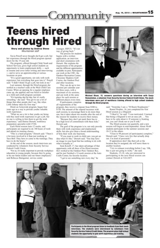 15Aug. 16, 2013 — MOUNTAINEER
Participants in the Hired program listen to feedback from their mock
interviews. The students were interviewed by volunteers from
Security Service Federal Credit Union. The program gives high school
students the opportunity to gain work experience and training.
Teens hired
through HiredStory and photos by Andrea Stone
Mountaineer staff
Xavia Powell never thought she’d get a job, but
her experience through the Hired program opened
doors for the 19 year old.
The program, offered through Child, Youth and
School Services, gives high school students an
opportunity to learn employment skills — such
as resume and cover letter writing and interviewing
— and to serve an apprenticeship at various
locations on post.
“It’s a good opportunity, not only with work
experience, but everything that goes into it,” Powell
said. “I didn’t think I’d get a job, but look at me.”
Last summer, through the Hired program she
worked as a teacher’s aide at the West Child Care
Center. When an opening for a regular employee
came up, she applied, and was hired in October
as a child and youth program assistant.
“It’s learning day-by-day, but it’s really
rewarding,” she said. “You get to see a lot of
things that other people don’t see, like when
Little Johnny takes his first step.”
Hired, an Armywide program, began four
years ago as a way to provide youths valuable
work experience.
“What we see a lot is that youths are being
told they need work experience to get a job, but
no one is willing to hire them to get the work
experience,” said Denise Dorsett, workforce
preparation specialist with CYSS.
Each Hired session lasts 12 weeks, and
participants are required to do 180 hours of work
and attend six training classes.
“This is a hard program,” Dorsett said. “There’s
a lot more involved in it than just working at
Taco Bell. They have to come to the trainings. They
have to do the hours.”
At the end of the session, mock interviews are
conducted by volunteers from Security Service
Federal Credit Union.
“For us, it’s really important to provide workplace
education to young people, because they’re going
to be our future leaders and our future employees,”
said Rebecca Bumgarner, service center
manager, SSFCU. “It’s our
way of giving back.”
The process for students
begins with a written
application, an interview
and short orientation with
Dorsett. She explains the
requirements of the program
and the different opportunities
available on post. Participants
can work at the CDC, the
Outdoor Recreation Center,
Cheyenne Shadows Golf
Course, the Outdoor Pool
and other locations.
They can do up to two
sessions per calendar year
for three years, with a
maximum of six sessions,
and can work at the same
place for each session or
different places every time.
If participants complete
all requirements of the
program, they receive a stipend, from $500 to
$750. The amount of the stipend increases with
each session, to encourage them to do more than
one, but it takes about two months after the end of
the session for students to receive their money.
“Because they don’t get paid, there has to
be a high level of commitment with these kids,”
Dorsett said.
The goal of the program is to, not only provide
them with work experience and employment
skills, but also give them a broad understanding
of how their work site functions.
“If you want to work in child care, you get an
idea what it’s like,” Dorsett said. “You may have
an image in your head that has nothing to do with
what it actually is.”
Sean Kinoff, 17, has taken advantage of that
opportunity with all three of his Hired sessions.
He’s worked at the Outdoor Pool, Outdoor Rec,
and he just finished a 12-week session at the Auto
Crafts Center, his favorite location.
“I get to see something new every day,” he
said. “Yesterday I saw a ’58 Buick Roadmaster.”
Ramel Peoples, 16, just completed his first
Hired session as a lifeguard.
“I liked it,” he said. “I was motivated. I learned
that being a lifeguard is not an easy job. … You
have to be calm about it. If someone is freaking
out, you can’t freak out or you’ll sink.”
The Hired sessions run quarterly, and a new
session will begin in mid-September. About 50-60
students participate in the summer sessions and
10-15 in the others.
“Close to 98 percent (of participants) complete,”
Dorsett said. “I have very few that actually drop
out. I’m kind of persistent.”
If apprentices don’t like their job or the
location they’re assigned, she will move them to
another location.
“I try to exhaust everything before I say, ‘OK,
this is just not going to work,’” she said.
Students, 15-18, who are interested in
participating in the next Hired session can
contact Dorsett at 524-2457.
Michael Olson, 15, answers questions during an interview with Sanja
Romanishan, a volunteer from Security Service Federal Credit Union. The mock
interviews were part of workforce training offered to high school students
through the Hired program.
 