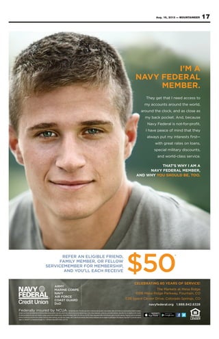 17Aug. 16, 2013 — MOUNTAINEER
Federally insured by NCUA.*Limited-time offer. This offer may not be combined with any other new-member offers at the time of account opening. Eligible members
include Coast Guard, all Department of Defense uniformed personnel, reservists, Active Duty, retired, Army and Air National Guard, DoD civilian employees, contractors, and family members. Recruiters are not eligible to refer recruits.
$5 minimum balance to open and maintain savings account and to obtain bonus. Annual Percentage Yield 0.25%, effective 6/3/2013. Bonus deposited within seven business days of account opening. Program must be mentioned
at time of joining for accounts to be credited. Fees may reduce earnings, and rates may change. Limit 5 referrals per member. Navy Federal employees are not eligible to participate in this program. App StoreSM
is a service mark of
Apple,Inc.Android™isatrademarkofGoogle,Inc.©2013NavyFederalNFCU12626_Col(7-13)
CELEBRATING 80 YEARS OF SERVICE!
The Markets at Mesa Ridge
6916 Mesa Ridge Parkway, Fountain, CO
1139 Space Center Drive, Colorado Springs, CO
navyfederal.org 1.888.842.6328
REFER AN ELIGIBLE FRIEND,
FAMILY MEMBER, OR FELLOW
SERVICEMEMBER FOR MEMBERSHIP,
AND YOU’LL EACH RECEIVE $50
*
I’M A
NAVY FEDERAL
MEMBER.
They get that I need access to
my accounts around the world,
around the clock, and as close as
my back pocket. And, because
Navy Federal is not-for-proﬁt,
I have peace of mind that they
always put my interests ﬁrst—
with great rates on loans,
special military discounts,
and world-class service.
THAT’S WHY I AM A
NAVY FEDERAL MEMBER,
AND WHY YOU SHOULD BE, TOO.
 