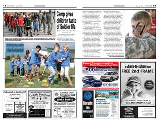 19Aug. 16, 2013 — MOUNTAINEER18 MOUNTAINEER — Aug. 16, 2013
Exchange Concessionaire
Ft. Carson
Across from barber shop
719-576-5151
Eye Exams Available by
Dr. Traci Peters
Independent Doctor of Optometry
• TRICARE accepted
• Appointments are available
• Walk-ins are welcome
*Second free frame must be of equal or lesser retail value as the first frame. Customer only pays for the lenses and extra features. Complete pair purchase required on
both pairs. Second free frame must be purchased with the first pair and at the same date and time. No dispensing fee. Cannot be combined with any other discount, coupon or
insurance plan. All eyeglass and contact lens purchases require a current, valid prescription. Offer expires 08/31/2013. ©2013 National Vision, Inc.
It’sback-to-schooltime!
FREE 2nd FRAME*
BUY CONTACT LENSES ONLINE at
www.MILITARYCONTACTS.net
•
•
•
•
•
•
•
SCHRIEVER HOMES AVAILABLE FOR IMMEDIATE MOVE IN!
Now Accepting Active Duty Military, Federal
Civil Service, National Guard/Reservists,
DoD Contractors and Retired Military/Civil
Service Families! Open to all Installations!
tierra-vista.com
719.683.3660.
ELBALIAVVAAAVSEMOR HEVEIRHCS !NIEVOMEETAATIDEMMIROFE
vreseR/drauGlaonitaN,eicvreSliivC
, Fyratiliy MtuDevitcg Anitpeccw AoN
h,stisv
larede, F
itwyitnummoc
yldnerif-Pet•
seitiltiucisaB•
encarnsui
s’ertenrsicaB•
itspoedyritucesoN•
:SEUDLNCIEEENCDISRE
0.663.3869.17llar cn ooitamrofni
ormorrfomc.atisv-arrietts at uisiV
yrevr eog fnihtemos saa htsia VrreiT
h mcuo md sn, akrag po, a dsdles ﬁtrops
uorgayl, plood petaer hoodn, ikrah psalps
o, ystnevr eoe flbailar avetney ctinummoc
ae. Feroh mcud mnd analsn iehcti, ksknis
ndual,srdayn-idecnefetaatvipr,secnaiplpa
tenicﬁfe-ygenerevhasemohwnel-alrruO
aalltsnIallotnepO!seilimaFecivreS
yartilMideriteRdansrotcartnoCDoD
vreseR/drauGlaonitaN,eicvreSliivC
s
eor
.enoy
!ero
,sdn
,mooh rtuo
g aniruta
omroyrnd
!snoit
liviC/yy/
,stisv
eitinema
doohroghbeindna
ertencytinumomc
tosesccA•
stnevednansoitncuf
yldneirf-ymilaF•
cenanteniam
ycgenerme7/42•
ee0 f02e $mit-eno
hitwyitnummoc
✦ We Welcome
new Patients
✦ Children are
Welcome
Dr. Raymond Baros & Dr. Ryan D. Baros
513 Kiva Dr., in Security
To schedule your appointment call
392-5300
Our practice commited to providing our patients with
skilled, caring and gentle dental care.
NO
INSURANCE?
We offer
convenient credit
plans up to 12
months.
WITHOUT
INTEREST!
ProfessionalsinDentistry,LLC
Dr. Ryan D. Baros
Our practice is committed to providing our patients with
skilled, caring and gentle dental care.
Most dental insurance accepted,
including MetLife for
MILITARY DEPENDENTS
HOURS
FRIDAY
4PM TO 10PM
SATURDAY
11AM TO 10PM
SUNDAY
11AM TO 4PM
Greek Food - Lamb,
Gyros, Souvlaki,
Baklava, Loukoumathes
and Cookies
Pikes Peak Region’s 15th Annual
August 23, 24 and 25
Dancing Shows – Sat. 1:30, 3:30 &
5:30 and Sunday 1:00 & 3:00
The Archangel Michael
Greek Orthodox Church
2215 Paseo Road
www.amgoc.com
Imported Jewelry, Clothing and More
We Accept Master Card, Visa & Discover
FREE
ADMISSION
Hours: Mon-Thurs 11am-9:30pm
Friday 11am-10pm
Saturday 12 noon -10pm
Sunday 4pm -9pm
China Doll
Restaurant
WeDeliverToFt.CarsonandwearejustminutesawayfromthePost!
579-8822 or 579-8833
3629 Star Ranch Rd.
With Coupon for Dinner
(Delivery, Carryout)
*FREE Delivery - 4 Mile Radius
(Minimum $15 Order)
Open 7 Days a Week
HWY115
Ft. Carson
Main Gate
10% Discount
Mon-Fri (11am-2pm)
LUNCH BUFFET
All You Can Eat
Story and photos by Andrea Stone
Mountaineer staff
Camouflage paint, physical readiness
training, radio communication, night
vision goggles – it’s all in a day’s work
for Soldiers, but it was a brand new
experience for their children Saturday.
The Jr. Vanguard Basic Training Day
“Recruits” learn to work as a team as
they navigate a simulated minefield
during the Jr. Vanguard Basic Training Day
Camp, Saturday. The event was put on by
the 4th Engineer Battalion and was open
to children and friends of 4th Eng. Bn.
and 43rd Sustainment Brigade Soldiers.
Soldiers from the 4th Engineer Battalion train “recruits” on proper marching technique during the Jr. Vanguard Basic
Training Day Camp, Saturday. The event was put on by the 4th Eng. Bn. and was open to children and friends of 4th Eng. Bn.
and 43rd Sustainment Brigade Soldiers.
Camp was an opportunity for children of
Soldiers in the 4th Engineer Battalion and
43rd Sustainment Brigade to get a taste
of what their parents do, and the event
connected them in unexpected ways.
“I think it’s awesome to learn,” said
Esmerelda Mansfield, 10. “I haven’t
been with my stepdad in the Army that
long. It’s pretty amazing to find out what
they do in the day.”
Noah McMurray, 11, said he was
eating the same meal, ready to eat, that
his stepdad had eaten, beef brisket.
“The MREs are actually pretty good,”
said William Smithies, 11.
The goal of the event was to raise funds
in the event of a casualty among 4th Eng. Bn.
Soldiers deployed to Afghanistan, said Capt.
Kevin Balentine, rear detachment commander.
“It all goes back to the Families,” he said.
The day began with the oath of allegiance,
many children taking the words literally
as they repeated, “I, state your name.”
After PRT, they split into teams and
worked through various stations, such as a
black-out maze with night vision goggles,
a 45 degree rappel incline, a simulated
minefield obstacle course and a first-aid
station. The children also had the opportunity
to climb into a buffalo, a heavily armored
vehicle used to clear roadside bombs.
The buffalo was especially meaningful
to Adam Miller, 10. His father worked
in one during his first deployment.
“(It was) cool to go into the buffalo
because nobody gets to go into it, but
military kids,” he said.
Many of the children have deployed
parents, but some had parents who
were there as volunteers or spectators.
“I think this is a great event, and I’m so
happy to see the Soldiers out here supporting
the Families,” said Maj. Amy Jackson,
executive officer, 43rd SB. “My daughter
tells me she wants to be just like me, and this
is her taste of basic training. She’s loving it.”
The inspiration for the event came
from the 555th Engineer Brigade, the
battalion’s higher headquarters, said
Hillary Mooney, family readiness support
assistant, 4th Eng. Bn. The Joint Base
Lewis-McChord-based brigade held a
deployment camp for their children.
“I think this has gone incredibly
well,” Mooney said. “I was very pleased
with the Soldier support. The kids have
had a great time. I couldn’t be happier.”
The engineers built the rappel incline
and maze from scrap materials and taught
the children Soldier tasks, such as marching,
standing at attention and saluting.
The day concluded with a game of
capture the flag and the presentation
of certificates of enlistment and dog tags.
“The (noncommissioned officers) we
work with went above and beyond,” said 1st
Lt. Steven Henao-Escobar, officer in charge.
“Kids notice when they put that level of
work in. The point is, the kids get a realistic
view of what their parents are doing. It’s
challenging. It’s new, but it’s very rewarding.”
Adam Miller, 10, gets his face painted with
camouflage paint during the Jr. Vanguard
Basic Training Day Camp, Saturday.
Campgives
childrentaste
ofSoldierlife
 