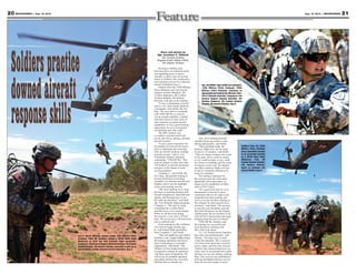 Story and photos by
Sgt. Jonathan C. Thibault
4th Combat Aviation
Brigade Public Affairs Office,
4th Infantry Division
Securing a landing zone,
hovering above an extraction point
and rappelling down to hoist a
casualty to safety were all second
nature to Soldiers who conducted a
joint training exercise for a downed
aircraft simulation Aug. 6.
Soldiers from the 759th Military
Police Battalion and 2nd General
Support Aviation Battalion, 4th
Aviation Regiment, 4th Combat
Aviation Brigade, 4th Infantry
Division, took part in the training.
“It was a culminating exercise,”
said Lt. Col. Tyler Smith, battalion
commander, 2nd GSAB, 4th Avn.
Reg. “We were able to coordinate
with 759th MP Bn. to exercise
our air assault capability, coupled
with their desire to train some of
their elements on aerial reaction
capabilities. It was a great training
opportunity for us to incorporate
our battalion and other units.”
The MP’s mission was
to conduct a ground search and
secure and rescue, during a downed
aircraft scenario.
“It was a great experience for
the Soldiers to learn all the basics,
such as deploying and extracting
from an aircraft, medevac training
and pilot rescue,” said Lt. Col.
Christopher Heberer, battalion
commander, 759th MP Bn. “This
exercise helped us train more than
150 Soldiers on aircraft operations
and gave us the chance to train
our dog handlers.”
Company C, 2nd GSAB, 4th
Avn. Reg., did gradual training to
become proficient on hoisting
casualties of a downed aircraft, and
Soldiers said it was the highlight
of the joint training exercise.
“The hoist training we’ve done
has been on anything dealing with
aircraft emergencies, hand-and-arm
signals, and learning how to run
the cable up and down,” said Staff
Sgt. Neil Schmidt, flight paramedic,
Company C. “We start by using
something like a cinder block,
and then move on to actual people.
When we did the hoist during
the exercise, it was only a 30-foot
hoist. We can do up to 250-foot hoist
into a confined area.”
Hoist training for this collabora-
tive exercise began months ago
by well-trained flight paramedics
from Company C, said Smith.
“This unit might have just started,
but there is not a single Soldier doing
the hoisting operations who hasn’t
done it downrange or in another
organization,” said Smith. “The
Soldiers we have doing hoists have
an expansive amount of experience
with these types of operations. We
will set up our standard operating
procedures and become even more
efficient then we already are.”
Also, hoist training provides
valuable lifesaving assets to units
during deployments, said Smith.
“Once preflight-ready, the
medevac flight crew can be ready
in nine to 15 minutes,” said Smith.
“They are always racing to the sound
of the guns. There could be enemy
or not, could be dusty or not, could
be a hoist or a landing, and the scope
of injuries can be vast. The hardest
part that a medevac flight crew has
is they’re constantly training to be
ready for anything.”
The training conducted for
the exercise gives the units many
deployable assets and makes an
impact on the capabilities of other
units of Fort Carson.
“It’s a great first step for us to
demonstrate to the Fort Carson
community that we are eager to be
integrated into their training and
serve as an arm for their training as
they prepare for their ground force
missions,” said Smith. “We are here
to provide extra flexibility and add
that third dimension for the brigade
combat teams. We are excited to work
with all Fort Carson teams and enjoy
bringing them the gift of aviation.”
759th MP Bn. Soldiers said
the training was successful and
look forward to working with
4th CAB in the future.
“Lt. Col. Smith and his battalion
have been true professionals,” said
Heberer. “It’s been a joy to work
(with) this battalion. We’ve learned
a lot from them about their aviation
tactics, plans, and how they execute.
I believe they learned about how we
work, such as our ground tactic plans
and how we use our military working
dogs. This exercise has established a
growing friendship between our two
units for the next couple of years.”
21Aug. 16, 2013 — MOUNTAINEER20 MOUNTAINEER — Aug. 16, 2013
Spc. Jen Weiler, right, health care specialist,
110th Military Police Company, 759th
Military Police Battalion, evaluates an
injuredpilotportrayedbySgt.Michael Tiller,
CH-47 Chinook mechanic, Company D, 2nd
General Support Aviation Battalion, 4th
Aviation Regiment, 4th Combat Aviation
Brigade, 4th Infantry Division, Aug. 6.
Soldiers from the 759th
Military Police Battalion
drag a simulated casualty
to an extraction location
as a UH-60 Black Hawk
(Medevac) from 4th
Combat Aviation Brigade,
4th Infantry Division,
waits to medevac the
injured Soldier, Aug. 6.
2nd Lt. Derrik Williams, platoon leader, 59th Military Police
Company, 759th MP Battalion, directs a UH-60 Black Hawk
(Medevac) as Staff Sgt. Neil Schmidt, flight paramedic,
Company C, 2nd General Support Aviation Battalion, 4th Combat
Aviation Brigade, 4th Infantry Division, descends to pick up an
injured Soldier during a downed aircraft simulation, Aug. 6.
 