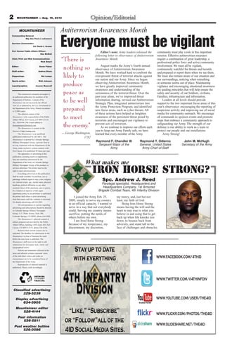 2 MOUNTAINEER — Aug. 16, 2013
This commercial enterprise newspaper is
an authorized publication for members of the
Department of Defense. Contents of the
Mountaineer are not necessarily the official
view of, or endorsed by, the U.S. Government or
the Department of the Army. Printed circulation
is 12,000 copies.
The editorial content of the
Mountaineer is the responsibility of the Public
Affairs Office, Fort Carson, CO 80913-5119,
Tel.: 526-4144. The e-mail address is
fcmountaineer@hotmail.com.
The Mountaineer is posted on the
Internet at http://csmng.com.
The Mountaineer is an unofficial
publication authorized by AR 360-1. The
Mountaineer is printed by Colorado Springs
Military Newspaper Group, a private firm in
no way connected with the Department of the
Army, under exclusive written contract with
Fort Carson. It is published 49 times per year.
The appearance of advertising in this
publication, including inserts or supplements,
does not constitute endorsement by the
Department of the Army or Colorado Springs
Military Newspaper Group, of the products or
services advertised. The printer reserves the
right to reject advertisements.
Everything advertised in this publication
shall be made available for purchase, use or
patronage without regard to race, color, religion,
sex, national origin, age, marital status, physical
handicap, political affiliation or any other
nonmerit factor of the purchaser, user or patron.
If a violation or rejection of this equal
opportunity policy by an advertiser is confirmed,
the printer shall refuse to print advertising
from that source until the violation is corrected.
For display advertising call 634-5905.
All correspondence or queries regarding
advertising and subscriptions should be directed
to Colorado Springs Military Newspaper
Group, 31 E. Platte Avenue, Suite 300,
Colorado Springs, CO 80903, phone 634-5905.
The Mountaineer’s editorial content is
edited, prepared and provided by the Public
Affairs Office, building 1430, room 265, Fort
Carson, CO 80913-5119, phone 526-4144.
Releases from outside sources are so
indicated. The deadline for submissions to the
Mountaineer is close of business the week
before the next issue is published. The
Mountaineer staff reserves the right to edit
submissions for newspaper style, clarity and
typographical errors.
Policies and statements reflected in the
news and editorial columns represent views
of the individual writers and under no
circumstances are to be considered those of
the Department of the Army.
Reproduction of editorial material is
authorized. Please credit accordingly.
MOUNTAINEER
Commanding General:
Maj. Gen. Paul J. LaCamera
Garrison Commander:
Col. David L. Grosso
Fort Carson Public Affairs Officer:
Dee McNutt
Chief, Print and Web Communications:
Rick Emert
Editor: Devin Fisher
Staff writer: Andrea Stone
Happenings: Nel Lampe
Sports writer: Walt Johnson
Layout/graphics: Jeanne Mazerall
Classified advertising
329-5236
Display advertising
634-5905
Mountaineer editor
526-4144
Post information
526-5811
Post weather hotline
526-0096
Spc. Andrew J. Reed
Paralegal specialist, Headquarters and
Headquarters Company, 1st Armored
Brigade Combat Team, 4th Infantry Division
Iron Horse Strong?
What makes me
I joined the Army Feb. 25,
2009, simply to serve my country
in an official capacity. I wanted to
serve in a way that not everybody
could. Serving my country means
sacrifice, putting the needs of
others before my own.
I am Iron Horse Strong
because of my temperance, my
discernment, my discretion,
my mercy, and, last but not
least, my faith in God.
Being Iron Horse Strong
means having the will and the
heart to stay true to what you
believe in and using that to get
back up when life knocks you
down; to bounce back from
adversity, and stand tall in the
face of challenges and obstacles.
Raymond F. Chandler III
Sergeant Major of the
Army
Raymond T. Odierno
General, United States
Army Chief of Staff
John M. McHugh
Secretary of the Army
Antiterrorism Awareness Month
Everyone must be vigilantEditor’s note: Army leaders released the
following letter in observance of Antiterrorism
Awareness Month.
August marks the Army’s fourth annual
observance of Antiterrorism Awareness
Month. We have worked hard to confront the
ever-present threat of terrorist attacks against
our nation and our Army. Since we began
observing Antiterrorism Awareness Month,
we have greatly improved community
awareness and understanding of the
seriousness of the terrorist threat. Over the
past year alone, we’ve improved threat
information sharing, revised our Antiterrorism
Strategic Plan, integrated antiterrorism into
the Army Protection Program, and identified
new focus areas, such as cyber threats. All
of these actions have helped us heighten
awareness of the persistent threat posed by
terrorists and encouraged our vigilance to
prevent acts of terrorism.
As we continue to improve our efforts each
year to keep our Army Family safe, we have
learned that every member of the Army
community must play a role in this important
mission. Effective antiterrorism measures
require a combination of great leadership, a
professional police force and active community
involvement. We must all be vigilant,
continuously watchful for threats and hazards
and prepared to report them when we see them.
We must also remain aware of our situation and
our surroundings, noticing when something
or someone seems out of place. Maintaining
vigilance and encouraging situational awareness
are guiding principles that will help ensure the
safety and security of our Soldiers, civilians,
Families, infrastructure and information.
Leaders at all levels should provide
support to the two important focus areas of this
year’s observance: encouraging the reporting of
suspicious activity and improving use of social
media for community outreach. We encourage
all commands to sponsor events and promote
steps that embrace a community approach to
safeguarding our Army. The strength of our
defense is our ability to work as a team to
protect our people and our installations.
Army Strong!
“There is
nothing so
likely to
produce
peace as
to be well
prepared
to meet
the enemy.”
— George Washington,
1782
WWW.FACEBOOK.COM/4THID
WWW.TWITTER.COM/@4THINFDIV
WWW.YOUTUBE.COM/USER/THE4ID
WWW.FLICKR.COM/PHOTOS/THE4ID
WWW.SLIDESHARE.NET/THE4ID
 