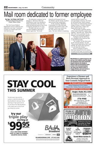 22 MOUNTAINEER — Aug. 16, 2013
LIFEREFRESHMENTConnect to SAVINGS
BAJABROADBAND.COM 877.422.5282
* Offers valid for new residential customers in wired, serviceable areas. For complete details on our rates and offers please contact us
today. Offer terms, conditions and features are subject to change at the discretion of Baja Broadband at any time. Additional charges
apply for taxes and fees and lease of modem, if required. Free installation, when applicable, does not include custom wiring. Other
restrictions may apply. Some services may not be available in all areas. © 2013 Baja Broadband. All rights reserved. Offer expires 8.31.13
The best way to stay cool this
summer is under the umbrella of
Baja Broadband's triple play. Taking
advantage of high speed internet,
TV, and phone from Baja Broadband
is the coolest way to cool off with
your family this summer.
try our
triple play
starting at
$
9995PER MONTH
10MBPS HIGH-SPEED INTERNET
OVER 125 CABLE TV CHANNELS
UNLIMITED DIGITAL PHONE
STAY COOLTHIS SUMMER
Experience a Warmer and
More Personal Approach to
Your Cosmetic Surgical Needs
MEMBER
AMERICAN SOCIETY OF
PLASTIC SURGEONS, INC.
MILITARY DISCOUNTS
Conveniently located Downtown Colorado Springs
FREE COSMETIC CONSULTATION
Dr. Raskin specializes in
DouglasJ.Raskin,M.D.,D.M.D
Harvard,StanfordandBaylorTrained
BoardCertifiedbytheAmericanBoardofPlasticSurgery
ActiveMemberAmericanSocietyofPlasticSurgeons
578-9988
559 E. Pikes Peak Ave., Suite 209
home.pcisys.net/~djr
email: mddmd@pcisys.net
Pyramid Motors Auctions Co.
(Pueblo) 719-547-3585
(Fountain) 719-382-5151
PyramidAutoAuction.com
PUBLIC
& DEALER
AUCTION
AUTO
200-300unitstochoosefrom
everyauction.Cars,Pickups,
SUVs,RVs,BankRepos,etc…
Consignments
welcome!
1stand3rd
Saturday
905SantaFeAve.
Fountain,CO
2nd
Saturday
2751N.PuebloBlvd.
Pueblo,CO
Mail room dedicated to former employeeBy Sgt. 1st Class Jeff Troth
Medical Department Activity
Public Affairs Office
The Fort Carson Medical
Department Activity mailroom was
dedicated, in an Aug. 5 ceremony,
in honor of a former mail clerk
who died last year.
The dedication ceremony for the
Douglas A. McCleary Mail and
Distribution Center was attended by
family and friends of the man who
sorted and delivered mail at Evans Army
Community Hospital for 18 years.
“He didn’t just do it as a job,”
said Joel Sundquist, McCleary’s
former supervisor. “He loved
doing his job because he loved
the Soldiers and the Family members
and everyone that worked here.”
At the ceremony, MEDDAC
Commander Col. John McGrath
referenced David Brin’s book “The
Postman,” which was turned into
the 1997 movie of the same
name. The story follows a wandering
minstrel (Kevin Costner) in a
post-apocalyptic America, who finds
an old postal truck, which contains
the remains of a dead postman and his
charge of letters. Costner’s character
dons the dead man’s clothes and
begins delivering the mail.
“He becomes a postman and his
efforts start to bind this country back
together,” McGrath said. “What Doug
did, in his role as postman for our
hospital, was bind people together.”
Sundquist said that McCleary
set a standard in the mailroom that
is still followed today.
“He wouldn’t let the clinics pick
up the mail for patients,” he said.
“Doug would hand deliver their mail
bedside. He said he did it because
‘it is all about the Soldier.’”
Prior to working at EACH,
McCleary himself served for almost
18 years in the Army, as an active duty
Mimi McCleary is caught off guard as she
and two of her children unveil the plaque
that designates Evans Army Community
Hospital mailroom the Douglas A.
McCleary Mail and Distribution Center
in honor of her deceased husband.
The center was named in honor of
Douglas McCleary who had worked as
an EACH mail clerk for 18 years.
See McCleary on Page 25
 