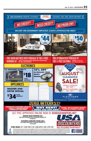 23Aug. 16, 2013 — MOUNTAINEER
FletchersJewelers.com
The Jewelry You
Want...The Credit You
Deserve.®
FREE OTTOMANWITH PURCHASE OF
THIS 3–PIECE SECTIONAL
FREE QUEEN MATTRESSWITH PURCHASE OFTHIS 4-PIECE
BEDROOM SET
44 50$
“CHLOE” SET INCLUDES DRESSER, MIRROR, NIGHT STAND AND QUEEN
BED. CHEST ASOLD SEPARATELY.
“HORIZON” SET INCLUDES
SOFA, LOVESEAT AND CHAISE.
CLEARANCE
SELECT WATCHES
%
OFF**
!
SELECT JEWELRY
OFF**
!
NO CREDIT?
NEED CREDIT?
NO PROBLEM!
HUGE SELECTION OF FURNITURE, ELECTRONICS, APPLIANCES, TIRES, RIMS, JEWELRY AND MORE!INSTANT
CREDIT APPROVAL
MILITARY AND GOVERNMENT EMPLOYEES ALWAYS APPROVED FOR CREDIT
GET PRE-APPROVED ONLINE NOW AT USADISCOUNTERS.NET
•SUPERIOR CUSTOMER SERVICE
•QUALITY MERCHANDISE
•IMMEDIATE DELIVERY
WHY RENT?
WHEN YOU CAN OWN!
• PAYROLL AND ALLOTMENT EXPERTS
• POWER OF ATTORNEY ACCEPTED
ON ANY PURCHASE WHEN PAID WITHIN 6 MONTHS!!!¥
Located inside Citadel Mall & USA Discounters
T
N
CELEELSSEEGUH F
?TIDERCON
ONOITTI ELEEL,EE,RUTTUINRUFFU ,
RCDEEN
SS,CINORTTRCEEC INSTTA
CREDIT APPROV
,
?TIDER
SS,EESCNAIIALPPPPAANTTA
ALAPPROV
,
!MELBORP
SS,MIR,SS,EESRITTI, YRLEELWWEEJ !EROMDNA
MILIT
N
Y AND
?TIDERCON
ARMILIT GOVERNMENT EMPLOYEES
44444
GOVERNMENT EMPLOYEES
RCDEEN
4
GOVERNMENT EMPLOYEES
?TIDER ON
YS APPROVEDAWWAAL D
!MELBORPO
FOR CREDROVED
0050$$
FOR CREDIT
444 50$
AMNEEUQEERF
TESMOORDEB
CRUPHTIWSSERTTAAT
RESSERDSEDULCNITES”EOLHC“
.YELTARAPESDLOSATSEHC.DEB
EIP-4SIHTFOESAHC
EEUQDNADNATSTHGIN,RORRIM,R
OTTOEERF
IP–3SIHT
ECE
NE
uoYyrleweJehT
AHCRUPHTIWNAMO
LANOITCESECE ROH“
,AFFAOS
FOESA
”NOZIR SEDULCNITES
.ESIAHCDANTAATESEVOL,
y
oYtiderCehT...tnaW
evreseD .®
CLEARAN
uo
CE
•SUPERIOR CUSTOMER SERVICE•SUPERIOR CUSTOMER SERVICE
WHY RENT?
JsrehctelF
WHY RENT?
moc.srelewe
YROLL AND ALLOAAY• P
Located inside Citadel Mall & USA Discounters
YROLL AND ALLOTMENT EXPERTS
Located inside Citadel Mall & USA Discounters
PTEG
•SUPERIOR CUSTOMER SERVICE
•QUALITY MERCHANDISE
TE DELIVER•IMMEDIA
EVORPPA-ERP
CARTNOISSIM
VLLBYMEDACAHTUOS1003
3-917
EWEJSR’EHCTELF
•SUPERIOR CUSTOMER SERVICE
•QUALITY MERCHANDISE
YTE DELIVER
ONENILNODE
RTCGNIPPOHSE
OC,SGNIRPSODAROLOC,DV
7972-293
LLAMLEDATTAICSRELE
WHY RENT?
WHEN YOU CAN OWN!
TAAWO SIDASU
WHY RENT?
WHEN YOU CAN OWN!
EN.SRETNUOC
YROLL AND ALLOAAY• P
TTORNEY ACCEPTED• POWER OF A
TE
YROLL AND ALLOTMENT EXPERTS
TTORNEY ACCEPTED
on previous purch
STORE HOURS:
listed*Payments
ﬁnancingofcosttotal
anddetailshowto
serviceorproducts
diamondorwatches
on previous purch
STORE HOURS: M-F 10AM-9PM • SA
EWEJSR’EHCTELF
SAEEVIRDLEDATTAIC057
5-917
paymentdownzeroonbasedareandonlyexamplesare
Other48.byamountpaymentthemultiplysimplyﬁnancing
shownItemsshown.asexactlybealwaysnotmayand
registeredortrademarksareadonmentionednamesservice
pricesloweverydayexcludesOfferrings.solitairediamond
hases or a reﬁnance of or add-on to a current accou
T 10AM-8PM • SUN
unt. Any late payment nulliﬁes the zero interest offe
SAAT
LLAMLEDATTAICSRELE
OC,SGNIRPSODAROLOC,T
0001-375
approvedwithmonths24forAPR19.99%atpayment
approvedwithavailablearetermsandratesﬁnancingOther
offer;timeLimitedstock.initemsrepresentnotmayshown
**Offowners.respectivetheiroftrademarksregistered
See.offertimeLimitedrings.solitairediamondonprices
unt. Any late payment nulliﬁes the zero interest offe . Minimum payments required. Limited time offer
T 10AM-8PM • SUN 12PM-5PM
chargesinstallationanddeliveryanyandtaxescredit,approved
wherestatetheondependingdifferandcreditapproved
expiresOfferquantities.limitedsubstitutions;nooffer;
beenhavemaymarkdownsInterimprices.original**Off
Otherapproval.creditto¥Subjectdetails.forstoreSee
. See store for details.. Minimum payments required. Limited time offerer
thecalculateoTincluded.notcharges
enlargedisJewelrypurchased.where
Alldetails.forstoreSee8/28/13.expires
toapplynotdoesDiscounttaken.been
validnotOffer.applymaytermsOther
. See store for details.
 