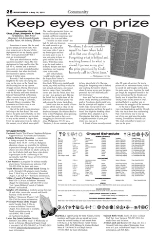 26 MOUNTAINEER — Aug. 16, 2013
Chapel briefs
Facebook: Search “Fort Carson Chaplains (Religious
Support Office)” for events and schedules.
Catholic Religious Education — registration
is being accepted for classes that meet
Sundays from 10:30-11:50 a.m. Religious
education classes are available for children
in preschool through the age of confirmation.
Classes are also offered for adults seeking to
join the Catholic faith and those who desire
to participate in the celebrating of the
sacraments. Call Pat Treacy at 524-2458 for
more information.
Club Beyond is a program for military middle
school teens. Volunteers are welcome. Call
719-355-9594 for dates and times.
Youth Ministries: Christian Youth Group for
sixth- through 12th-graders meets Sunday
from 2:30-4:30 p.m. at Soldiers’ Memorial
Chapel. Call 526-5744 for more information.
Military Council of Catholic Women meets Friday
from 9:30-11:30 a.m. at Soldiers’ Memorial
Chapel. For information, call 526-5769 or visit
“Fort Carson Military Council of Catholic
Women” on Facebook.
Knights of Columbus, a Catholic group for men
18 and older, meets the second and fourth
Tuesday of the month at
Soldiers’ Memorial Chapel. Call
526-5769 for more information.
Protestant Women of the Chapel
meets Tuesday from 9:30 a.m.
to noon at Soldiers’ Memorial
Chapel. Free child care is available.
Email carson@pwoc.org or
visit PWOC Fort Carson
on Facebook for details.
Latter Day Saints Soldiers: Weekly
Institute Class (Bible study) is Wednesday at
6 p.m. at Veterans Memorial Chapel. Food
is provided. Call 971-219-0007 or 719-433-2659
or email arthur.ford@myldsmail.net for
more information.
Chapel Schedule
ROMAN CATHOLIC
Day Time Service Chapel Location Contact Person
Saturday 4-45 p.m. Reconciliation Soldiers’ Nelson & Martinez Chap. Manuel/526-8583
Saturday 5 p.m. Mass Soldiers’ Nelson & Martinez Chap. Manuel/526-8583
Sunday 8:15-8:45 a.m. Reconciliation Soldiers’ Nelson & Martinez Chap. Manuel/526-8583
Sunday 9 a.m. Mass Soldiers’ Nelson & Martinez Chap. Manuel/526-8583
Sunday 10:30 a.m. Religious education Soldiers’ Nelson & Martinez Pat Treacy/524-2458
Sunday 10:30 a.m. RCIA Soldiers’ Nelson & Martinez Pat Treacy/524-2458
Sunday 11 a.m. Mass Healer Evans Army Hospital Fr. Christopher/526-7386
Mon-Fri 11:45 a.m. Mass Soldiers Nelson & Martinez Chap. Manuel/526-8583
Mon-Fri Noon Mass Healer Evans Army Hospital Fr. Christopher/526-7386
First Friday of month Noon Mass Healer Evans Army Hospital Fr. Christopher/526-7386
PROTESTANT
Friday 4:30 p.m. Intercessory prayer, Soldiers’ Nelson & Martinez Chap. Stuart/524-4316
Bible Study
Sunday 9 a.m. Protestant Healer Evans Army Hospital Chap. Gee/526-7386
Sunday 9:15 a.m. Sunday School Soldiers’ Nelson & Martinez Heidi McAllister/526-5744
Sunday 9:30 a.m. Sunday School Prussman Barkeley & Prussman Heidi McAllister/526-5744
Sunday 11 a.m. Protestant Soldiers’ Nelson & Martinez Chap. Stuart/524-4316
Sunday 11 a.m. Gospel Prussman Barkeley & Prussman Ursula Pittman/503-1104
Sunday 10 a.m. Chapel NeXt Veterans Magrath & Titus Chap. Palmer/526-3888
Sunday 2:30-4:30p.m. Youth ministry Soldiers’ Nelson & Martinez Heidi McAllister/526-5744
Tuesday 9:30 a.m. PWOC Soldiers’ Nelson & Martinez Chap. Stuart/524-4316
EASTERN ORTHODOX
Sunday 10 a.m. Orthodox Service Provider Barkeley & Ellis Chap. Oanca/503-4340
JEWISH
Fort Carson does not offer Jewish services on post. Contact Chap. (Lt. Col.) Fields at 503-4090/4099 for Jewish service and study information
ISLAMIC SERVICES
Fort Carson does not offer Islamic services on post. Contact the Islamic Society at 2125 N. Chestnut, 632-3364 for information.
(FORT CARSON OPEN CIRCLE) WICCA
Sunday 1 p.m. Provider Chapel, Building 1350, Barkeley and Ellis ftcarsonopencircle@gmail.com
COLORADO WARRIORS SWEAT LODGE
Meets once or twice monthly and upon special request. Contact Michael Hackwith or Wendy Chunn-Hackwith at 285-5240 for information.
Heartbeat, a support group for battle buddies, Family
members and friends who are suicide survivors,
meets the second Tuesday of each month from
6:30-8 p.m. at the Fallen Heroes Family Center,
building 6215, 6990 Mekong St. Contact Richard
Stites at 719-598-6576 or Cheryl Sims at
719-304-9815 for more information.
Spanish Bible Study meets off post. Contact
Staff Sgt. Jose Varga at 719-287-2016 for
study times and location.
Jewish Lunch and Learn with Chap. (Lt. Col.)
Howard Fields takes place Wednesday from
noon to 1 p.m. at Provider Chapel. For more
information, call 526-8263.
Commentary by
Chap. (Capt.) Benjamin P. Clark
1st Battalion, 68th Armor
Regiment, 3rd Armored Brigade
Combat Team, 4th Infantry Division
Sometimes it seems like the road
up and ahead just never ends. Am I
ever going to get to the end of this
deployment to see my Family again?
Will I ever get promoted? Will I
ever get to retirement?
Have you asked these or similar
questions recently? I have. My first
deployment to Iraq was like that. We
left for 12 months and, at the half-
way point, we were extended another
three months. Just when the finish
line seemed to appear, someone
moved it farther away.
Recently, I had an experience that
taught me the value of keeping my
eyes on the prize, or the finish line,
and focusing less on my current
struggle or pain. During block leave
a couple of weeks ago, I traveled
with my Family and some friends to
Glacier National Park in Montana.
After extensive touring in Europe’s
Alps and now living in Colorado,
I thought I knew mountains. The
mountains in Glacier were a new
kind of awesome for me.
One of the park’s main attractions
is Going to the Sun Road. This road
bisects the park and is literally cut into
the side of the mountains as it winds
its way to the summit at Logan Pass.
From my camp area it was 12 miles to
the summit, six of which were uphill.
The road is spectacular from a car,
but my friend and I decided we
wanted a different experience and
chose to ride it on our bikes.
The first six miles weren’t too
bad. At mile six, however,
the road seemed to go
straight up. After about
two more miles, I was in
my lowest gear and had
no more gears to use. I
was just going to have to
grind out the next four
miles. With three miles
to go the road makes a
dramatic hairpin turn then
straightens out, hugging
close to the rocks.
As I looked ahead,
I could barely make out
the Logan Pass Visitor’s
Center, my finish line for
this climb. With every painful pedal
stroke, my mind and body wanted to
turn around and enjoy a nice coast
back to camp. Once I turned the
corner and saw the finish, there was
no way I was going to quit. Having
the finish line in sight made all the
difference as I finished up my ride
and enjoyed the cruise back down.
Jesus knew that we would all have
seasons of life such as I had on my
bike — seasons of disappointment,
doubt and despair. He inspired Paul to
write to the Philippians about pressing
on toward the goal as they were
struggling to envision the ultimate
prize. Philippians 3:13-14 says,
“Brothers, I do not consider myself
to have taken hold of it. But one
thing I do: Forgetting what is behind
and reaching forward to what is
ahead, I pursue as my goal the prize
promised by God’s heavenly call
in Christ Jesus.”
Jesus and Paul are not talking
about finally attaining a professional
goal or finishing a deployment here,
but the principle still applies — with
God’s help, rise up out of your
present struggles and keep the goal in
mind. You might be thinking easier
said than done, chaplain. I got it.
One practice that helps is to keep
a tangible reminder of your goal
where you can see it.
A friend of mine recently retired
after 28 years of service. He kept a
picture of his retirement house, which
he saved for and bought, on his desk
for quite some time. Anytime the road
got rough, he imagined himself in the
pool, surrounded by his friends and
family, and it helped him drive on.
Taking solace in the power of one’s
spiritual beliefs is another way to
overcome the struggles of the moment.
At the top of Logan Pass the
view was breathtaking and the 50 mph
bike ride back down was exhilarating.
Had I not found a way to rise up
out of my pain and keep the pedals
turning, I would have missed it all.
This week remember to keep your
eyes on the prize.
“Brothers, I do not consider
myself to have taken hold
of it. But one thing I do:
Forgetting what is behind and
reaching forward to what is
ahead, I pursue as my goal
the prize promised by God’s
heavenly call in Christ Jesus.”
— Philippians 3:13-14
Keep eyes on prize
 