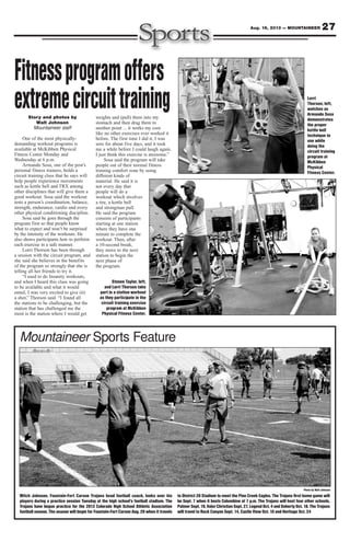 27Aug. 16, 2013 — MOUNTAINEER
Photo by Walt Johnson
Mountaineer Sports Feature
Story and photos by
Walt Johnson
Mountaineer staff
One of the most physically-
demanding workout programs is
available at McKibben Physical
Fitness Center Monday and
Wednesday at 6 p.m.
Armando Sosa, one of the post’s
personal fitness trainers, holds a
circuit training class that he says will
help people experience movements
such as kettle bell and TRX among
other disciplines that will give them a
good workout. Sosa said the workout
tests a person’s coordination, balance,
strength, endurance, cardio and every
other physical conditioning discipline.
Sosa said he goes through the
program first so that people know
what to expect and won’t be surprised
by the intensity of the workouts. He
also shows participants how to perform
each exercise in a safe manner.
Lorri Thorson has been through
a session with the circuit program, and
she said she believes in the benefits
of the program so strongly that she is
telling all her friends to try it.
“I used to do Insanity workouts,
and when I heard this class was going
to be available and what it would
entail, I was very excited to give (it)
a shot,” Thorson said. “I found all
the stations to be challenging, but the
station that has challenged me the
most is the station where I would get
weights and (pull) them into my
stomach and then drag them to
another point ... it works my core
like no other exercises ever worked it
before. The first time I did it, I was
sore for about five days, and it took
me a while before I could laugh again.
I just think this exercise is awesome.”
Sosa said the program will take
people out of their normal fitness
training comfort zone by using
different kinds of
material. He said it is
not every day that
people will do a
workout which involves
a tire, a kettle bell
and strongman pull.
He said the program
consists of participants
starting at one station
where they have one
minute to complete the
workout. Then, after
a 10-second break,
they move to the next
station to begin the
next phase of
the program.
Fitnessprogramoffers
extremecircuittraining
Steven Taylor, left,
and Lorri Thorson take
part in a station workout
as they participate in the
circuit training exercise
program at McKibben
Physical Fitness Center.
Lorri
Thorson, left,
watches as
Armando Sosa
demonstrates
the proper
kettle bell
technique to
use while
doing the
circuit training
program at
McKibben
Physical
Fitness Center.
Mitch Johnson, Fountain-Fort Carson Trojans head football coach, looks over his
players during a practice session Tuesday at the high school’s football stadium. The
Trojans have begun practice for the 2013 Colorado High School Athletic Association
football season. The season will begin for Fountain-Fort Carson Aug. 29 when it travels
to District 20 Stadium to meet the Pine Creek Eagles. The Trojans first home game will
be Sept. 7 when it hosts Columbine at 7 p.m. The Trojans will host four other schools,
Palmer Sept. 19, Valor Christian Sept. 27, Legend Oct. 4 and Doherty Oct. 18. The Trojans
will travel to Rock Canyon Sept. 14, Castle View Oct. 10 and Heritage Oct. 24
 