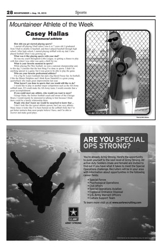 28 MOUNTAINEER — Aug. 16, 2013
Mountaineer Athlete of the Week
Photo by Walt Johnson
Casey Hallas
Intramural athlete
How did you get started playing sports?
I started off playing T-ball when I was 6 or 7 years old. I graduated
from T-ball to double-A baseball, and then I played baseball through high
school. After high school, I started playing softball with my dad. I also
played football when I was growing up.
What was it like playing sports with your dad?
He was my coach throughout Little League, so getting a chance to play
with him when I was older was quite a thrill for me.
What is your favorite moment in sports?
While playing Pee Wee football, we won a national championship and,
to this day, I consider that the best thing I’ve done in sports. I didn’t do
anything special in a game, but it was great to be able to play the game.
Who are your favorite professional athletes?
I’m a big St. Louis Cardinals fan and a big David Freese fan. In football,
I like the Miami Dolphins and I think Ryan Tannehill is a great young
quarterback who made great improvements last year.
What haven’t you done in sports that you would still like to do?
I would like to play in another major competition such as the All-Army
softball team. If I could make the All-Army team, I would consider that a
great accomplishment.
If you could meet any athlete, who would you want to meet?
George Halas, the former football coach and owner of the Chicago
Bears; I would mainly be interested in talking to him because I think
there could be a family relationship there.
People who don’t know me would be surprised to know that ...
I don’t look like the typical athletic person, but I am very athletic.
Many times it looks like I’ve been burned on the softball field, but I’ve
got better instincts than most people believe I have, and I’m able to
recover and make good plays.
You’re already Army Strong. Here’s the opportunity
to push yourself to the next level of Army Strong. All
active duty Soldiers (male and female) are invited to
ﬁnd out if you have what it takes to meet the Special
Operations challenge. Recruiters will be in your area
with information about opportunities in the following
career ﬁelds:
Special Forces
Psychological Operations
Civil Affairs
Special Operations Aviation
Explosive Ordnance Disposal
U.S. Army Warrant Ofﬁcers
Culture Support Team
To learn more visit us at www.sorbrecruiting.com
ARE YOU SPECIAL
OPS STRONG?
©2013 Paid for by the United States Army. All rights reserved.
 