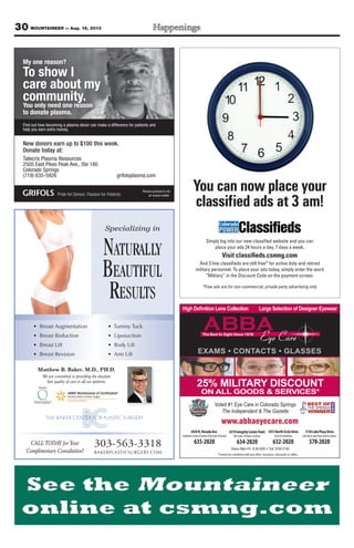30 MOUNTAINEER — Aug. 16, 2013
My one reason?
To show I
care about my
community.
You only need one reason
to donate plasma.
Find out how becoming a plasma donor can make a difference for patients and
help you earn extra money.
New donors earn up to $100 this week.
Donate today at:
Talecris Plasma Resources
2505 East Pikes Peak Ave., Ste 180
Colorado Springs
(719) 635-5926 grifolsplasma.com
Person pictured is not
an actual soldier.
www.abbaeyecare.com
CONTACTS GLASSES
4430N.NevadaAve.
SouthwestCornerofGardenoftheGods&Nevada
635-2020
4319IntegrityCenterPoint
NWCornerofPowers&Barnes
634-2020
1813NorthCircleDrive
Circle&Constitution
632-2020
1130LakePlazaDrive
LakeAve&LakePlaza(nexttoCulvers)
578-2020
Voted #1 Eye Care in Colorado Springs
The Independent & The Gazette
25% MILITARY DISCOUNT
ON ALL GOODS & SERVICES*
Simply log into our new classiﬁed website and you can
place your ads 24 hours a day, 7 days a week.
Visit classiﬁeds.csmng.com
And 3 line classiﬁeds are still free* for active duty and retired
military personnel. To place your ads today, simply enter the word
“Military” in the Discount Code on the payment screen.
*Free ads are for non-commercial, private party advertising only
Youcannowplaceyour
classiﬁedadsat3am!
Matthew B. Baker, M.D., PH.D.
We are committed to providing the absolute
best quality of care to all our patients.
Specializing in
NATURALLY
BEAUTIFUL
RESULTS
• Breast Augmentation
• Breast Reduction
• Breast Lift
• Breast Revision
• Tummy Tuck
• Liposuction
• Body Lift
• Arm Lift
303-563-3318
BAKERPLASTICSURGERY.COM
CALL TODAY for Your
Complimentary Consultation!
 