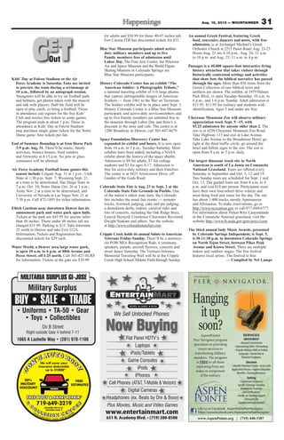 31Aug. 16, 2013 — MOUNTAINEER
Flat Panel HDTV’s
Laptops
iPads/Tablets
Game Consoles
iPods
iPhones
Cell Phones (AT&T, T-Mobile & Verizon)
Digital Cameras
Headphones (ex. Beats by Dre & Bose)
Plus Movies, Music and Video Games
Now Buying
www.entertainmart.com
651 N. Academy Blvd. • (719) 380-8580
We Sell Unlocked Phones
Hanging
itup
soon?
AspenPointe
TM
®
SERVICES
EMPLOYMENT
• Resumé Construction
• Interviewing Skills • Networking
•Transfer Military Skills to Civilian
Language • Connection to
Potential Employers
Education
• Identify Potential Schools • Assist with
Application Process • Explore Education
Benefits •Tutoring Resources
Training
• Connection to Industry
SpecificTrainings • Funding
Available forTrainings
and Certifications
• Hands-on-Training Support
• Resources for
Supplies andTools Needed
AspenPointe’s
Peer Navigator program
specializes in providing
career services to
transitioning Military
members. The program
is FREE to all those
separating from any
status or component
of the military.
www.AspenPointe.org | (719) 440-3387
Like us on Facebook: AspenPointePeerNavigator
https://www.facebook.com/AspenpointePeerNavigator
On B Street
Right outside Gate 4 behind 7-11
Kids’ Day at Falcon Stadium at the Air
Force Academy is Saturday. Fans are invited
to preview the team during a scrimmage at
10 a.m., followed by an autograph session.
Youngsters will be able to try on football pads
and helmets, get photos taken with the mascot
and talk with players. Half the field will be
open to play catch, so bring a football. Those
in attendance can register for the free Kids’
Club and receive free tickets to some games.
The program ends at about 1 p.m. Those in
attendance at Kids’ Day at Falcon Stadium
may purchase single game tickets for the Notre
Dame game; four tickets per fan.
End of Summer Roundup is at Iron Horse Park
3-9 p.m. Aug. 31. There’ll be music, family
activities, bounce houses, food vendors
and fireworks at 8:15 p.m. No pets or glass
containers will be allowed.
Air Force Academy Football home games this
season include Colgate Aug. 31 at 1 p.m.; Utah
State at 1:30 p.m. Sept. 7; Wyoming Sept. 21,
at a time to be determined; San Diego State at
7 p.m. Oct. 10; Notre Dame Oct. 26 at 3 p.m.;
Army Nov. 2 at a time to be determined; and
University of Nevada at Las Vegas Nov. 21 at
7:30 p.m. Call 472-1895 for ticket information.
Elitch Gardens near downtown Denver has its
amusement park and water park open daily.
Tickets at the park are $45.99 for anyone taller
than 48 inches. Those under 48 inches tall are
charged $31.99. Parking is $15. Take Interstate
25 north to Denver and take Exit 212A.
Information, Tickets and Registration has
discounted tickets for $29 each.
Water World, a Denver area large water park,
is open 10 a.m. to 6 p.m. at 88th Avenue and
Pecos Street, off I-25 north. Call 303-427-SURF
for information. Tickets at the gate are $39.99
for adults and $34.99 for those 40-47 inches tall.
Fort Carson ITR has discounted tickets for $31.
Blue Star Museum participants admit active-
duty military members and up to five
Family members free of admission until
Labor Day. The Fine Arts Center, the Peterson
Air and Space Museum and the World Figure
Skating Museum in Colorado Springs are
Blue Star Museum participants.
History Colorado Center has an exhibit “The
American Soldier: A Photographic Tribute,”
a national traveling exhibit of 116 large photos
that capture unforgettable images of American
Soldiers — from 1861 to the War on Terrorism.
The Soldier exhibit will be in place until Sept. 3.
History Colorado Center is a Blue Star Museum
participant, and active-duty servicemembers and
up to five Family members are admitted free to
the museum through Labor Day and there’s a
discount in the store and cafe. The center is at
1200 Broadway in Denver, call 303-447-8679.
Space Foundation Discovery Center has
expanded its exhibit and hours. It is now open
from 10 a.m. to 5 p.m., Tuesday-Saturday. More
exhibits have been added, including a NASA
exhibit about the history of the space shuttle.
Admission is $9 for adults, $7 for college
students and $3 for ages 4-17. Admission is
free for active-duty military and their Families.
The center is at 4425 Arrowswest Drive, off
Garden of the Gods Road.
Colorado State Fair is Aug. 23 to Sept. 2 at the
Colorado State Fair Grounds in Pueblo. One
of the nation’s oldest state fairs, the Colorado
fair includes the usual fair events — monster
trucks, livestock judging, cake and pie judging,
a demolition derby, rodeos, carnival rides and
lots of concerts, including the Oak Ridge Boys,
Lynyrd Skynyrd, Creedence Clearwater Revisited,
Dwight Yoakam and others. See the website
at http://www.coloradostatefair.com.
Cripple Creek holds its annual Salute to American
Veterans Friday-Sunday. There’ll be a motorcy-
cle POW/MIA Recognition Ride, a ceremony,
speakers, parade, aircraft flyovers, concerts and
street dance Saturday. The Vietnam Veterans
Memorial Traveling Wall will be at the Cripple
Creek High School Athletic Field through Sunday.
An annual Greek Festival, featuring Greek
food, souvenirs, dancers and more, with free
admission, is at Archangel Michael’s Greek
Orthodox Church at 2215 Paseo Road. Aug. 23-25.
Hours Aug. 23 are 4-10 p.m., Aug. 24, 11 a.m.
to 10 p.m. and Aug. 25, 11 a.m. to 4 p.m.
Passages is a 40,000 square-foot interactive living
history attraction that takes visitors through
historically contextual settings and activities
that show how the biblical narrative has passed
through the ages. More than 450 items from the
Green Collection of rare biblical texts and
artifacts are shown. The exhibit, at 3979 Palmer
Park Blvd., is open Tuesday-Saturday, 10 a.m. to
6 p.m., and 1-6 p.m. Sunday. Adult admission is
$15.95; $11.95 for military and students with
identification. Ages 5 and under are free.
Cheyenne Mountain Zoo will observe military
appreciation week Sept. 9 –15, with
$5.25 admission for anyone older than 2. The
zoo is at 4250 Cheyenne Mountain Zoo Road.
Take Highway 115 and exit at Lake Avenue.
Take Lake Avenue to the Broadmoor Hotel, go
right at the third traffic circle, go around the
hotel and follow signs to the zoo. The zoo is
open from 9 a.m. to 5 p.m. daily.
The largest dinosaur track site in North
American is south of La Junta on Comanche
National Grassland. Tours are offered every
Saturday in September and Oct. 5, 12 and 19.
Two Sunday tours are scheduled for Sept. 1 and
Oct. 13. The guided tours are from 8 a.m. to 4
p.m. and cost $18 per person. Participants must
have their own four-wheel drive vehicle and
must bring food and water for the day. The site
has about 1,400 tracks, mostly Apatosaurus
and Allosaurus. To make reservations, go to
http://www.recreation.gov or call 877-444-6777.
For information about Picket Wire Canyonlands
or the Comanche National grassland, visit the
website http://www.fs.usda.gov/goto/psicc/com.
The third annual Indy Music Awards, presented
by Colorado Springs Independent, is Sept. 5,
6:30-11:30 p.m. in downtown Colorado Springs
on North Tejon Street, between Pikes Peak
Avenue and Kiowa Street. There are multiple
indoor and outdoor stages. The free festival
features local artists. The festival is free.
— Compiled by Nel Lampe
GETOutOut
 