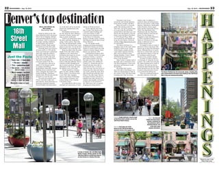 33Aug. 16, 2013 — MOUNTAINEER32 MOUNTAINEER — Aug. 16, 2013
Story and photos by
Nel Lampe
Mountaineer staff
People are drawn to the 16th
Street pedestrian mall in downtown
Denver for its shopping, entertain-
ment and dining options as well as
its ambiance. And, it’s a great place
for people watching. Employees
on lunch break, local citizens,
groups of friends, family groups
and tourists are in the busy mall.
Sixteenth Street was closed to
all motor traffic in 1982 and the
street was turned into a pedestrian
mall with a park-like island in
the middle of the former street,
with a lane on either side used
by the free electric shuttle buses.
The mall was designed by
renowned architect I.M. Pei.
The mall area is laid out in
shades of red and gray granite
in a pattern resembling a
diamondback rattlesnake. Historic
buildings house restaurants and
stores, alongside skyscrapers and
modern buildings. Sometimes
special events, festivals and concerts
are held in or near the mall.
The park area contains trees,
flowers, decorative lights and
park benches. Street performers or
musicians sometimes entertain.
Several brightly decorated pianos
are in the mall, and an occasional
pianist may spontaneously play
a few tunes.
Merchandise and food carts
are also along the mall, offering a
selection of purses, jewelry, hot
dogs or panini sandwiches.
Visitors can spend hours along
the mall, exploring, shopping or
eating. Catch a movie, stop at the
Da Vinci and Michelangelo exhibit
at the Denver Pavilions, bowl some
games or just relax. Or, use the free
mall shuttle to get somewhere else.
Buses run early to late, the entire
length of the mall, about a mile,
stopping at every intersection.
Prominent street signs are at each
bus stop. Pick up a downtown
Denver map and a directory for
the mall at the Denver information
kiosk at 16th and California. There’s
someone on duty throughout the
day to answer questions. Find your
destination on the map and catch
the shuttle to save some steps.
People headed to a Rockies
game can ride a shuttle to Blake
Street, which is four blocks from
Coors Field. Take Arapahoe
Street to the Denver Performing
Arts Complex of theaters, and
a block farther to the Colorado
Convention Center.
It’s a three-block walk to buses
and light rail connections at Union
Station on Wynkoop Street.
On the opposite end of the
line, it’s just a few blocks to the
Colorado Capitol building and
a few more blocks to other
downtown area attractions such
as the Denver Art Museum,
History Colorado Center, Clyfford
Still Museum and the Byers-Evans
House Museum.
To visit another trendy
shopping and dining destination
in downtown Denver, get off the
shuttle at Larimer Street and walk
a block to Larimer Square, where
Denver was started in 1858.
Gold had been found in what
is now Colorado, but then was part
of Kansas Territory. A group of
gold seekers started a town on
the banks of Cherry Creek. But
another settler, Gen. William H.
Larimer Jr., claimed the spot for
himself and sent some men to
Leavenworth, Kan., to file the
claim. His men were the first to so
Larimer got the claim and staked
out a town, named the main street
after himself and called the town
Denver City, after James Denver,
the Kansas Territory Governor. A
hundred years later, the area was
rundown and unsightly and known
as skid row. It was restored in
the 1960s and is now an upscale
shopping and dining district.
Places to see in the
Pikes Peak area.
Right: The Colorado
Capitol and skyscrapers
provide a backdrop for
the pedestrian mall in
downtown Denver, one
of the city’s most
popular attractions.
The Denver Pavilions has 40 restaurants, shops, a bowling alley
and a movie theater in its three-story facility on the 16th Street
Mall. It also has underground parking.
A group of friends ride red bikes from
Denver B-cycle sharing system on the
16th Street Mall as a shuttle bus stops at
an intersection on a Sunday afternoon.
Above: People walk past a lunch crowd
at Hard Rock Cafe’s outdoor area on the
16th Street Mall in Denver.
Below: A boy plays one of the
pianos on the 16th Street Mall as
onlookers listen at the popular mall.
Alternative ways to get
around the mall include pedicabs,
horse-drawn carriages and bikes.
Denver B-cycle is a citywide
public bike sharing system for
short trips. Join up by going online
or at one of the B-cycle kiosks
around Denver and check out a red
bike for the time desired. A B-cycle
kiosk is near the Denver Pavilions
at 1550 Glenarm Place. Bikes
can be picked up and dropped off
at any B-cycle station. Check the
website at http://denver.bcycle.com
for information.
The Denver Pavilions is a
shopping center by the mall, which
includes a multi-screen United
Artists theater complex and the
Lucky Strike (upscale) bowling
alley with an extensive menu.
Banana Republic, Claire’s, H&M
and Hollywood Cowgirl are
stores in the Pavilions.
Tabor Center is another mall at
the mall, with a convenience store,
The Palm Restaurant, a food court
and stores and businesses inside
the building.
But people don’t need to
leave the mall to find things to do.
There are myriad places to dine in
the vicinity of the 16th Street Mall,
including more than two dozen
outdoor cafes. In addition to
sandwich shops and delicatessens,
there are juice places, coffee shops,
bakeries, salad places, McDonald’s,
Johnny Rockets, frozen yogurt
shops and the Cheesecake Factory.
There’s the Hard Rock Café,
Paramount Café, the Tilted Kilt
and Katie Mullen’s Irish Pub and
Eatery. For fine dining, try
Maggiano’s Little Italy, Marlowe’s
or walk to the Brown Palace
Hotel on 17th Street for four-star
dining or afternoon tea in a
luxurious historic hotel.
It’s helpful to look at a map of
downtown Denver and locate 16th
Street to get an idea of the downtown
layout. Although Denver is mostly
laid out in a north-south, east-west
grid, downtown Denver is laid out
in a northeast-southwest grid,
thanks to Gen. Larimer’s design.
It’s about 70 miles to Denver
via Interstate 25. Head for the sky-
scrapers. The Colfax Exit runs past
the capitol building and is south of
downtown. The area can also be
accessed by Speer Boulevard. Many
streets downtown are one-way. Park
at meters along downtown streets
or in commercial parking lots.
There are construction projects
presently underway at the mall.
enver’stopdestinationD
16th
Street
Mall
Just the Facts
• TRAVEL TIME — 1 hour plus
• FOR AGES — anyone
• TYPE — pedestrian mall
• FUN FACTOR — ★★★★★
(Out of 5 stars)
• WALLET DAMAGE — NO ENTRY
$ = Less than $20
$$ = $21 to $40
$$$ = $41 to $60
$$$$ = $61 to $80
(BASED ON A FAMILY OF FOUR)
 