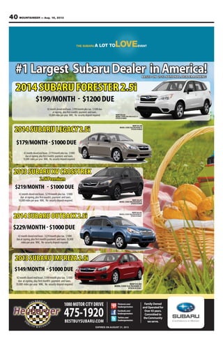 40 MOUNTAINEER — Aug. 16, 2013
FamilyOwned
andOperatedfor
Over43years.
Committedto
theCommunity
weserve.
1080MOTOR CITY DRIVE
475-1920BESTBUYSUBARU.COM
EXPIRES ON AUGUST 31, 2013
Facebook.com/
heubergermotors
Twitter.com/
heubergermotors
Pinterest.com/
heubergermotors
#1Largest SubaruDealer inAmerica!BASED ON 2012 NATIONAL DEALER RANKING
2014SUBARULEGACY2.5i
$179/MONTH-$1000DUE
$199/MONTH - $1200DUE
2014 SUBARU FORESTER 2.5i
42monthclosedendlease,$179/monthplustax. $1000
dueatsigning,plusfirstmonth’s payment andtaxes.
10,000 milesperyear. WAC. No securitydepositrequired.
42monthclosedendlease,$199/monthplustax. $1200due
atsigning, plusfirstmonth’s payment andtaxes.
10,000milesperyear. WAC. No securitydepositrequired.
$219/MONTH - $1000DUE
2013SUBARUXVCROSSTREK
2.0iPremium
$229/MONTH-$1000DUE
2014SUBARUOUTBACK2.5i
42monthclosedendlease,$219/monthplustax. $1000
due atsigning,plusfirstmonth’s payment andtaxes.
10,000milesperyear. WAC. No securitydepositrequired.
42monthclosedendlease,$229/monthplustax. $1000
dueatsigning,plusfirstmonth’spayment andtaxes.10,000
milesperyear. WAC. No securitydepositrequired.
MSRP $23,447
MODEL CODE DRA PACKAGE 01
STOCK #133455
MSRP $22,820
MODEL CODE EFA PACKAGE 01
STOCK #140081
MSRP $18,665
MODEL CODE DJA PACKAGE 01
STOCK #133301
42monthclosedendlease,$149/monthplustax. $1000
due atsigning,plusfirstmonth’s payment andtaxes.
10,000 milesperyear. WAC. No securitydepositrequired.
$149/MONTH -$1000DUE
2013SUBARUIMPREZA2.0i
MSRP $24,320
MODEL CODE EDA PACKAGE 01
STOCK #140427
MSRP $21,090
MODEL CODE EAA PACKAGE 01
STOCK #140224
 