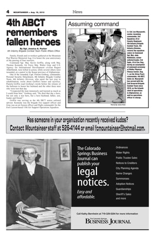 4 MOUNTAINEER — Aug. 16, 2013
Photo by Sgt. Jessica Parker
Assuming command4th ABCT
remembers
fallen heroesBy Sgt. Jessica A. Parker
4th Infantry Brigade Combat Team Public Affairs Office
Family, friends and co-workers gathered at the Mountain
Post Warrior Memorial Aug. 8 to honor the year anniversary
of the passing of four warriors.
Command Sgt. Maj. Kevin Griffin, along with Maj.
Thomas Kennedy, Air Force Maj. Walter Gray and U.S.
Agency for International Development civilian Ragaei
Abdelfattah, were killed in action, while several others were
wounded, on a patrol in the Kunar province of Afghanistan.
One of the wounded, Capt. Florent Groberg, commander,
Personal Security Detachment, 4th Infantry Brigade Combat
Team, 4th Infantry Division, who spent the last year in
rehabilitation, wrote about Griffin’s honor and sacrifice.
Pamela Griffin read Groberg’s words before the release of
the balloons to honor her husband and the other three men
who were lost that day.
“I respected the man immensely and learned as much as
I could from him,” Groberg said. “He died that day a hero,
but not only a war hero, but a hero husband, father, son,
leader and friend.”
Griffin was serving as the 4th IBCT senior enlisted
adviser. Kennedy was the brigade fire support officer and
Gray was an air liaison officer and flight commander for the
Fort Carson-based 13th Air Support Operations Squadron.
Lt. Col. Leo Wyszynski,
center, incoming
commander, 3rd
Squadron, 61st
Cavalry Regiment,
4th Infantry Brigade
Combat Team, 4th
Infantry Division,
returns the squadron
colors to Command
Sgt. Maj. Jody
Heikkinen, senior
enlisted leader, 3rd
Sqdn., 61st Cav. Reg.,
during an assumption
of command ceremony
at Waller Physical
Fitness Center, Aug.
7., as Col. Brian Pearl,
commander, 4th IBCT,
looks on. Wyszynski
has served with the
2nd Armored Brigade
Combat Team since
2010, as the brigade
chief of operations
in Afghanistan, as
well as operations
officer in charge.
Hassomeoneinyourorganizationrecentlyreceivedkudos?
ContactMountaineerstaffat526-4144oremailfcmountaineer@hotmail.com.
 