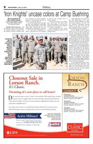 6 MOUNTAINEER — Aug. 16, 2013
Closeout Sale in
Lorson Ranch.
It’s Classic.
classichomes.com
on’t miss your chance to own a “Classic” in Lorson Ranch. With majestic skies, sweeping
mountain vistas, the rugged charm of its western heritage, and only four final-closeout
Classic Homes available, your move into this exciting new neighborhood could be your most
spectacular accomplishment yet.
It’s a perfect time to move in—or up! But hurry! Because while the list of reasons to own a
Classic Home goes on and on, the opportunity to own one in Lorson Ranch stops here.
Dreaming of a new place to call home?
The Rosewood
3,176 sq. ft. Ranch Plan
6854 Alliance Lp, 4 bed, 3 bath, 2 car garage
$282,572 – Ready Now! – MLS #799040
The Rushmore
2,770 sq. ft. 2-Story Plan
6885 Alliance Lp, 4 bed, 2.5 bath, 2 car garage
$267,260 – Ready Now! – MLS #740158
The Capstone
3,072 sq. ft. 2-Story Plan
6878 Alliance Lp, 3 bed, 2.5 bath, 2 car garage
$283,946* – Ready August – MLS #798965
Sales Center is Open Daily!
6854 Alliance Loop (719) 390-6200
Friday & Saturday 10am-6pm
Sunday Noon-6pm
Monday 10am-6pm
Active Military?
*Pricing does not include final Design Studio options. All pricing, incentives, and inventory availability subject to change without notice.
Show us your ID and Classic Homes will
show you a $4,000 DISCOUNT
toward options, upgrades, or financing!
‘Iron Knights’ uncase colors at Camp BuehringStory and photo by
Spc. Andrew Ingram
1st Armored Brigade Combat
Team Public Affairs Office,
4th Infantry Division
UDAIRI RANGE, Kuwait — The
1st Battalion, 66th Armor Regiment,
1st Armored Brigade Combat Team,
4th Infantry Division, officially took
over operations at Camp Buehring,
Kuwait, as the battalion uncased its
colors in a ceremony July 29.
Lt. Col. Larry Burris and Command
Sgt. Maj. Troy Henderson, commander
and senior enlisted leader, 1st Bn., 66th
Armor Reg., removed the case and
unfurled the colors during the ceremony.
Col. Joel Tyler, commander, 1st
ABCT, welcomed the Iron Knights
to Kuwait and charged them to
remain vigilant.
“Our mission here is very impor-
tant,” Tyler said. “We don’t know
what could happen in the next few
months and I need all of my Soldiers
to be ready for anything.”
After uncasing the colors, Burris
outlined the battalion’s plans for the
coming months.
“This deployment isn’t about (1st
Bn., 66th Armor Reg.), and it isn’t
about the ‘Raider’ Brigade; it’s about
our Kuwaiti partners,” he said. “We
will undergo challenging training
together. At the end of the day, the
most important thing we do here is
work with these Kuwaiti brigades.”
The Iron Knights arrived in country
during one of the hottest months of
the year, setting up and verifying their
vehicles’ and equipment’s functionality
in temperatures reaching 130 degrees.
Henderson commended his Soldiers’
ability to adapt to the extreme climate
and challenged them to set the standard
for Camp Buehring units during their
partnership missions and daily tasks.
“We’re already doing good things,”
Henderson said. “You are displaying the
discipline that I expect from this battalion.
This is a team effort; we are going to
partner with the Kuwaiti forces. We can
learn a lot from each other, and we
should look forward to continuing the
tradition of respect between our forces.”
The Iron Knights join the Raider
Brigade’s 1st Battalion, 22nd Infantry
Regiment; 4th Brigade Support Battalion;
and 1st Special Troops Battalion, which
arrived in Kuwait in February.
“I am exceptionally proud to have
the Iron Knights here,” said Tyler. “I am
glad to see your flag high in the wind.
Take care of each other while you’re
out here, take care of your Families
back home, and be safe.”
Command Sgt.
Maj. Troy
Henderson,
senior enlisted
leader, 1st
Battalion,
66th Armor
Regiment,
1st Armored
Brigade Combat
Team, 4th
Infantry
Division,
addresses his
Soldiers during
an uncasing
ceremony at
Camp Buehring,
Kuwait, July 29.
 