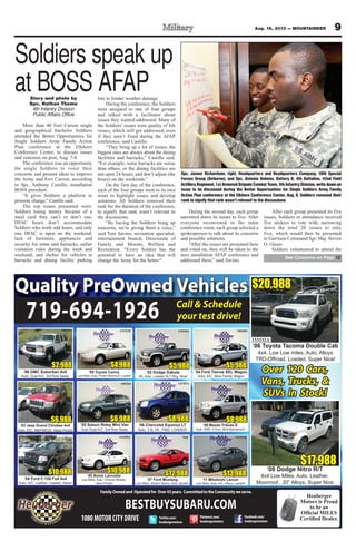 Story and photo by
Spc. Nathan Thome
4th Infantry Division
Public Affairs Office
More than 40 Fort Carson single
and geographical bachelor Soldiers
attended the Better Opportunities for
Single Soldiers Army Family Action
Plan conference at the Elkhorn
Conference Center, to discuss issues
and concerns on post, Aug. 7-8.
The conference was an opportunity
for single Soldiers to voice their
concerns and present ideas to improve
the Army and Fort Carson, according
to Spc. Anthony Castillo, installation
BOSS president.
“It gives Soldiers a platform to
promote change,” Castillo said.
The top issues presented were:
Soldiers losing money because of a
meal card they can’t or don’t use;
DFAC hours don’t accommodate
Soldiers who work odd hours, and only
one DFAC is open on the weekend;
lack of furniture, appliances and
security for some unit barracks; unfair
visitation rules during the week and
weekend; and shelter for vehicles in
barracks and dining facility parking
lots to hinder weather damage.
During the conference, the Soldiers
were assigned to one of four groups
and talked with a facilitator about
issues they wanted addressed. Many of
the Soldiers’ issues were quality of life
issues, which still get addressed, even
if they aren’t fixed during the AFAP
conference, said Castillo.
“They bring up a lot of issues; the
biggest ones are always about the dining
facilities and barracks,” Castillo said.
“For example, some barracks are worse
than others, or the dining facilities are
not open 24 hours, and don’t adjust (the
hours) on the weekends.”
On the first day of the conference,
each of the four groups went to its own
room to highlight issues and develop
solutions. All Soldiers removed their
rank for the duration of the conference,
to signify that rank wasn’t relevant to
the discussions.
“By having the Soldiers bring up
concerns, we’re giving them a voice,”
said Toni Savino, recreation specialist,
entertainment branch, Directorate of
Family and Morale, Welfare and
Recreation. “Every Soldier has the
potential to have an idea that will
change the Army for the better.”
During the second day, each group
narrowed down its issues to five. After
everyone reconvened in the main
conference room, each group selected a
spokesperson to talk about its concerns
and possible solutions.
“After the issues are presented here
and voted on, they will be taken to the
next installation AFAP conference and
addressed there,” said Savino.
After each group presented its five
issues, Soldiers in attendance received
five stickers to vote with, narrowing
down the total 20 issues to only
five, which would then be presented
to Garrison Command Sgt. Maj. Steven
O. Green.
Soldiers volunteered to attend the
9Aug. 16, 2013 — MOUNTAINEER
FamilyOwnedand Operatedfor Over43years. CommittedtotheCommunityweserve.
Heuberger
Motors is Proud
to be an
Facebook.com/
heubergermotors
Twitter.com/
heubergermotors
Pinterest.com/
heubergermotors1080MOTORCITYDRIVE
Quality PreOwned Vehicles
Over 120 Cars,
Vans, Trucks, &
SUVs in Stock!
132723B
‘99 Toyota Camry
Low Miles, Auto, Power Moonroof, Loaded
$4,988 $5,988
132920A
‘02 Dodge Dakota
V6, Auto, Loaded SLT Pkg, Nice!
$17,988
133390A
‘08 Dodge Nitro R/T
4x4 Low Miles, Auto, Leather,
Moonroof, 20” Alloys, Super Nice
719-694-1926
$20,988
133332A
‘06 Toyota Tacoma Double Cab
4x4, Low Low miles, Auto, Alloys
TRD-Offroad, Loaded, Super Nice!
BESTBUYSUBARU.COM
Call & Schedule
your test drive!
$5,988
140440A
‘04 Ford Taurus SEL Wagon
Auto, A/C, Nice Family Wagon
140675A
‘03 Jeep Grand Chrokee 4x4
Auto, A/C, AM/FM/CD, Value Priced
$6,988
133313B
‘11 Mitsibishi Lancer
Low Miles, Auto, A/C, Alloys, Loaded!
$13,988
7668
‘07 Ford Mustang
Low Miles, Shaker Stereo, Auto, Spoiler!
$12,988
132787A
‘06 Chevrolet Equinox LT
Auto, 3.4L V6 , FWD, LOADED!
$8,988
133359A
$10,988
‘05 Buick Lacrosse
Low Miles, Auto, Chrome Wheels,
Value Priced!
131942J
‘06 Mazda Tribute S
Auto, 4WD, 4 Door, Well Maintained!
$8,988$6,988
140220A
‘05 Saturn Relay Mini Van
Auto Dual A/C, 3rd Row Seats
$2,988
140619A
‘98 GMC Suburban 4x4
Auto, Dual A/C, 3rd Row Seats
$10,988
133132A
‘04 Ford F-150 Fx4 4x4
Auto, A/C, Leather, Loaded, Value!
Spc. James Richardson, right, Headquarters and Headquarters Company, 10th Special
Forces Group (Airborne), and Spc. Antonio Holmes, Battery B, 4th Battalion, 42nd Field
ArtilleryRegiment,1stArmoredBrigadeCombatTeam,4thInfantryDivision,writedownan
issue to be discussed during the Better Opportunities for Single Soldiers Army Family
Action Plan conference at the Elkhorn Conference Center, Aug. 8. Soldiers removed their
rank to signify that rank wasn’t relevant to the discussions
See Concerns on Page 12
Soldiers speak up
at BOSS AFAP
 