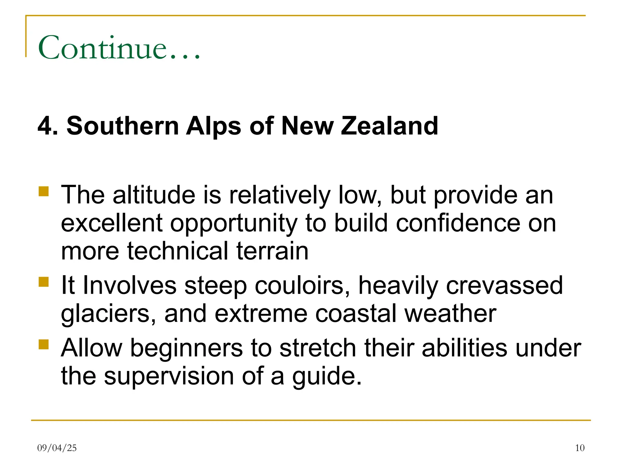 09/04/25 10
Continue…
4. Southern Alps of New Zealand
 The altitude is relatively low, but provide an
excellent opportunity to build confidence on
more technical terrain
 It Involves steep couloirs, heavily crevassed
glaciers, and extreme coastal weather
 Allow beginners to stretch their abilities under
the supervision of a guide.
 