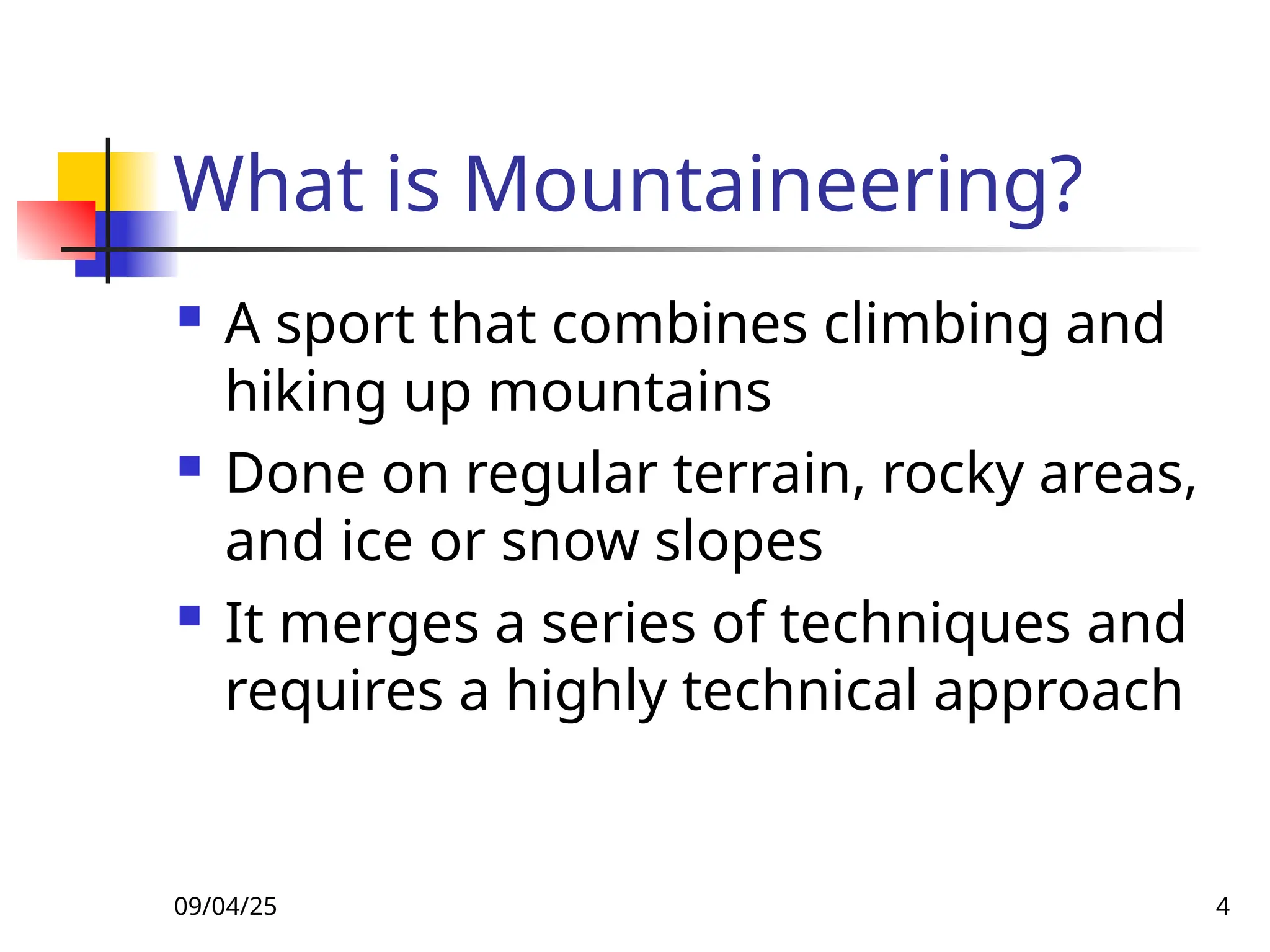 09/04/25 4
What is Mountaineering?
 A sport that combines climbing and
hiking up mountains
 Done on regular terrain, rocky areas,
and ice or snow slopes
 It merges a series of techniques and
requires a highly technical approach
 