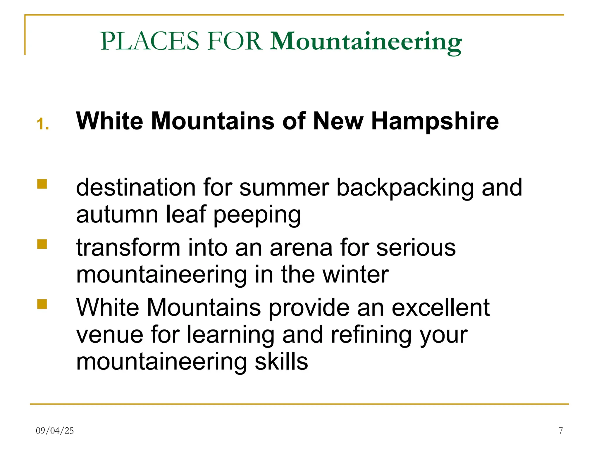 09/04/25 7
PLACES FOR Mountaineering
1. White Mountains of New Hampshire
 destination for summer backpacking and
autumn leaf peeping
 transform into an arena for serious
mountaineering in the winter
 White Mountains provide an excellent
venue for learning and refining your
mountaineering skills
 