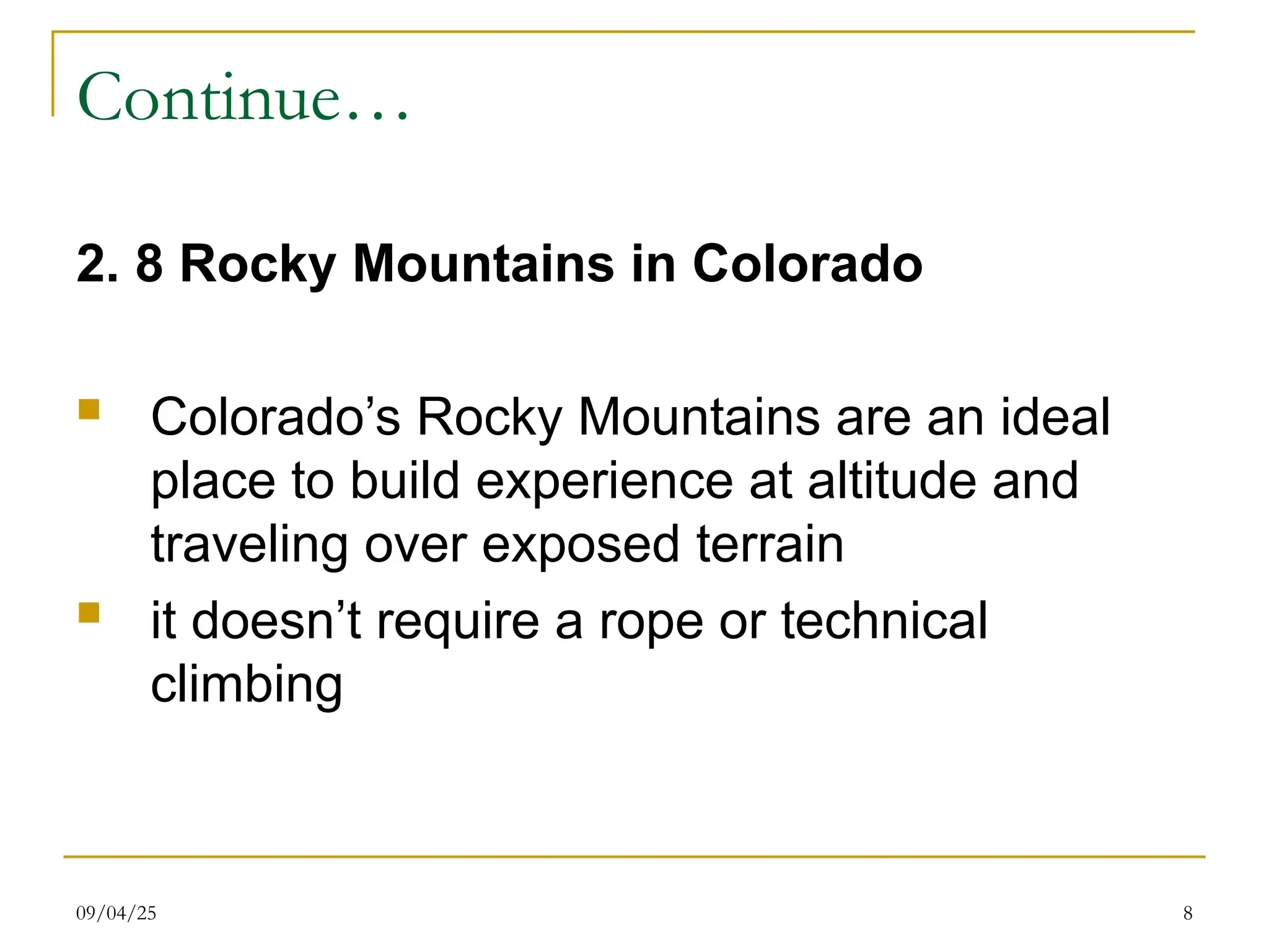 09/04/25 8
Continue…
2. 8 Rocky Mountains in Colorado
 Colorado’s Rocky Mountains are an ideal
place to build experience at altitude and
traveling over exposed terrain
 it doesn’t require a rope or technical
climbing
 