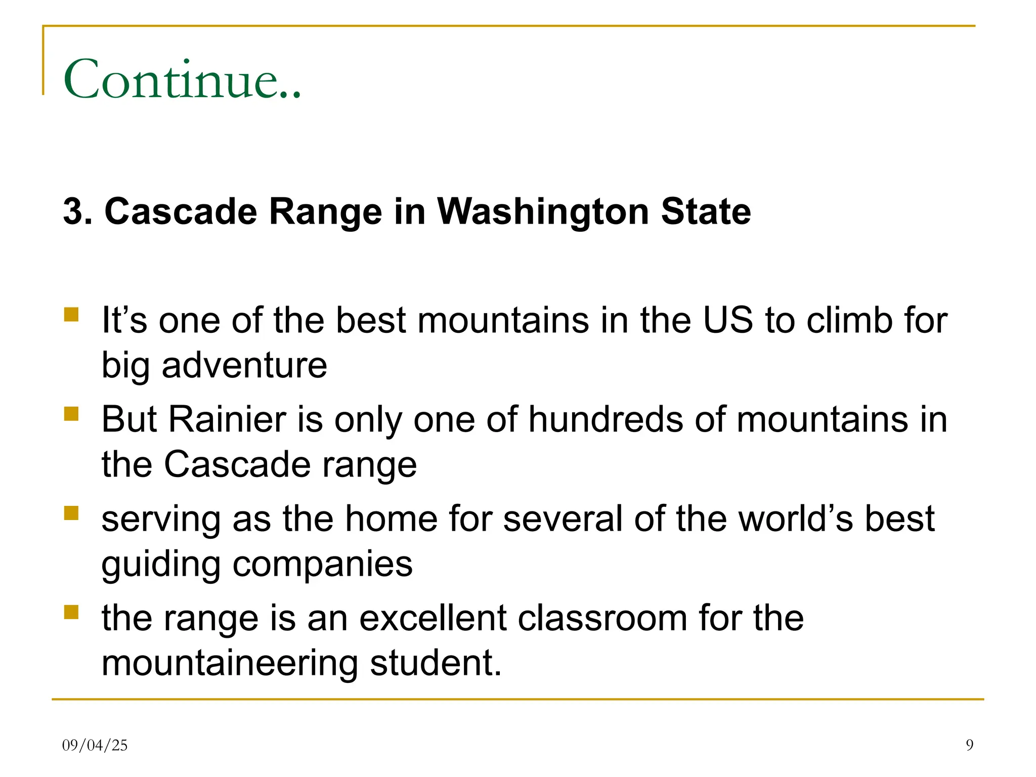09/04/25 9
Continue..
3. Cascade Range in Washington State
 It’s one of the best mountains in the US to climb for
big adventure
 But Rainier is only one of hundreds of mountains in
the Cascade range
 serving as the home for several of the world’s best
guiding companies
 the range is an excellent classroom for the
mountaineering student.
 
