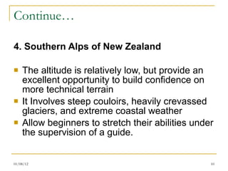 Continue… 4. Southern Alps of New Zealand The altitude is relatively low, but provide an excellent opportunity to build confidence on more technical terrain It Involves steep couloirs, heavily crevassed glaciers, and extreme coastal weather Allow beginners to stretch their abilities under the supervision of a guide. 01/08/12 