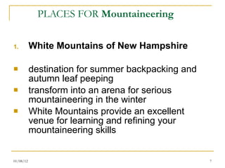 PLACES FOR  Mountaineering White Mountains of New Hampshire destination for summer backpacking and autumn leaf peeping  transform into an arena for serious mountaineering in the winter White Mountains provide an excellent venue for learning and refining your mountaineering skills 01/08/12 