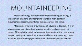 MOUNTAINEERING
Mountaineering, also called mountain climbing or hiking, is
the sport of attaining or attempting to attain, high points in
mountainous regions, mainly for the pleasure of the climb.
Mountaineering is a growth area of adventure tourism. It is an
adventurous sport based on physical activity, challenge and risk
taking. Although the public often cannot understand the reason why
people participate in outdoor adventure like mountaineering, these
activities are often engaged in because of some expected rewards.
 