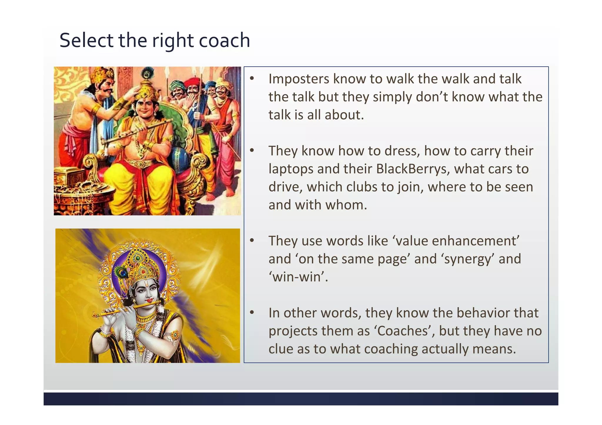 Select the right coach
• Imposters know to walk the walk and talk
the talk but they simply don’t know what the
talk is all about.
• They know how to dress, how to carry their
laptops and their BlackBerrys, what cars to
drive, which clubs to join, where to be seen
and with whom.
• They use words like ‘value enhancement’
and ‘on the same page’ and ‘synergy’ and
‘win-win’.
• In other words, they know the behavior that
projects them as ‘Coaches’, but they have no
clue as to what coaching actually means.
 