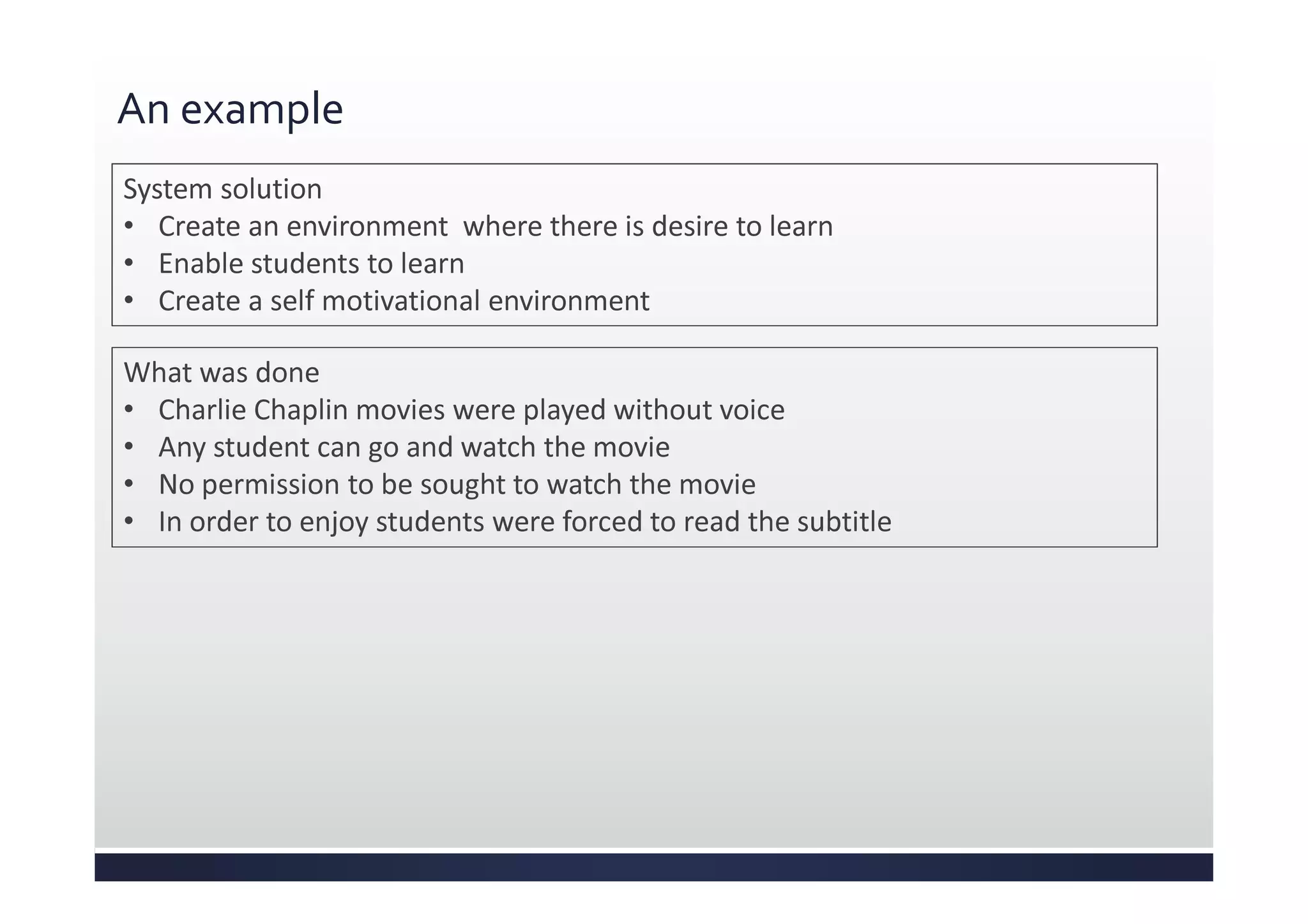 An example
System solution
• Create an environment where there is desire to learn
• Enable students to learn
• Create a self motivational environment
What was done
• Charlie Chaplin movies were played without voice
• Any student can go and watch the movie
• No permission to be sought to watch the movie
• In order to enjoy students were forced to read the subtitle
 