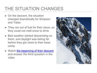 THE SITUATION CHANGES
➤ On the descent, the situation
changed dramatically for Simpson
and Yates
➤ They ran out of fuel for their stove, so
they could not melt snow to drink
➤ Bad weather started descending on
them, and daylight was fading far
before they got close to their base
camp
➤ Watch the beginning of their descent
and answer the third question in the
video
 