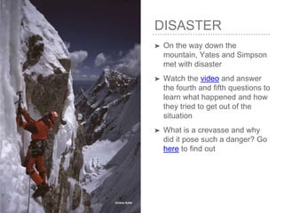 DISASTER
➤ On the way down the
mountain, Yates and Simpson
met with disaster
➤ Watch the video and answer
the fourth and fifth questions to
learn what happened and how
they tried to get out of the
situation
➤ What is a crevasse and why
did it pose such a danger? Go
here to find out
 