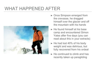 WHAT HAPPENED AFTER
➤ Once Simpson emerged from
the crevasse, he dragged
himself over the glacier and off
the mountain with his hands
➤ He found himself at his base
camp and encountered Simon
Yates after five days (you can
read about this in your extracts)
➤ He had lost 40% of his body
weight and was delirious, but
fully recovered from his ordeal
➤ He continued to climb and has
recently taken up paragliding
 