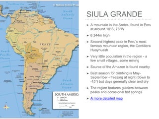 SIULA GRANDE
➤ A mountain in the Andes, found in Peru
at around 10°S, 76°W
➤ 6 344m high
➤ Second-highest peak in Peru’s most
famous mountain region, the Cordillera
Huayhuash
➤ Very little population in the region - a
few small villages, some mining
➤ Source of the Amazon is found nearby
➤ Best season for climbing is May-
September - freezing at night (down to
-15°) but days generally clear and dry
➤ The region features glaciers between
peaks and occasional hot springs
➤ A more detailed map
 