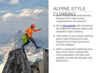 ALPINE STYLE
CLIMBING➤ Was the style of mountaineering
Simpson and Yates chose
responsible for the disaster?
➤ Go to this website and read about
the difference between alpine and
expedition style climbing.
➤ Take notes in your books outlining
alpine style climbing and how
Simpson and Yates’ journey fit
into this category
➤ Write a paragraph explaining how
they could have changed their
climb preparation and plan and
possibly avoided the disaster that
befell them
 