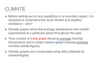 CLIMATE
➤ Before setting out on any expedition in a mountain region, it is
essential to understand the local climate and weather
conditions - why?
➤ Climate graphs show the average temperature and rainfall
experienced at a particular place throughout the year.
➤ They consist of a line graph showing average monthly
temperature and a simple column graph showing average
monthly rainfall figures.
➤ Climate graphs are constructed using data collected by
meteorologists.
 