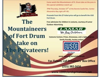 Come watch the Mountaineers of Ft. Drum take on the pros in
              this special exhibition match up!

              7PM Thursday, October 27th at the Bonnie Castle Rec. Center
              Alexandria Bay right off I-81.

              Proceeds from this $7 ticket price will go to benefit the USO
              Fort Drum.

      The     Free admission for children in costume, courtesy of Lamar
              Outdoor Advertising

 Mountaineers
 of Fort Drum     Costume Contest, Prizes, Giveaways, and a night of great,
                             family friendly, hockey action!

    take on
The Privateers!
                              www.uso.org/donatefortdrum

               For Tickets, call Privateers’ Box Office
                                  (315) 382-5656
                     www.1000islandsprivateers.net
 