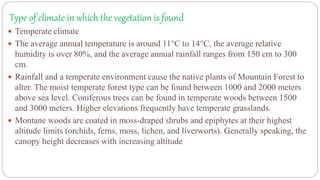 Type of climate in which the vegetation is found
 Temperate climate
 The average annual temperature is around 11°C to 14°C, the average relative
humidity is over 80%, and the average annual rainfall ranges from 150 cm to 300
cm.
 Rainfall and a temperate environment cause the native plants of Mountain Forest to
alter. The moist temperate forest type can be found between 1000 and 2000 meters
above sea level. Coniferous trees can be found in temperate woods between 1500
and 3000 meters. Higher elevations frequently have temperate grasslands.
 Montane woods are coated in moss-draped shrubs and epiphytes at their highest
altitude limits (orchids, ferns, moss, lichen, and liverworts). Generally speaking, the
canopy height decreases with increasing altitude
 