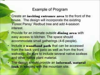 Example of Program
• Create an inviting entrance area to the front of the
house. The design will incorporate the existing
‘Forest Pansy’ Redbud tree and add 4-season
interest.
• Provide for an intimate outside dining area with
easy access to kitchen. The space should
accommodate small gatherings (4-6 people).
• Include a woodland path that can be accessed
from the back yard patio as well as from the front
walkway. Be sure to include several native azaleas
and other native plant material.
• The design should provide an informal, natural
look in keeping with the mountain site.
 