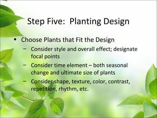 Step Five: Planting Design
• Choose Plants that Fit the Design
– Consider style and overall effect; designate
focal points
– Consider time element – both seasonal
change and ultimate size of plants
– Consider shape, texture, color, contrast,
repetition, rhythm, etc.
 