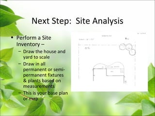 Next Step: Site Analysis
• Perform a Site
Inventory –
– Draw the house and
yard to scale
– Draw in all
permanent or semi-
permanent fixtures
& plants based on
measurements
– This is your base plan
or map
 