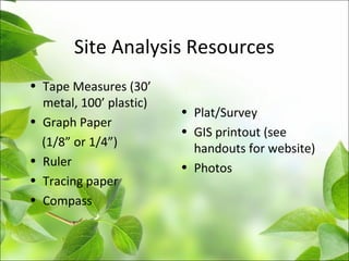 Site Analysis Resources
• Tape Measures (30’
metal, 100’ plastic)
• Graph Paper
(1/8” or 1/4”)
• Ruler
• Tracing paper
• Compass
• Plat/Survey
• GIS printout (see
handouts for website)
• Photos
 