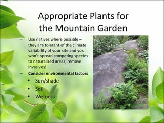 Appropriate Plants for
the Mountain Garden
– Use natives where possible –
they are tolerant of the climate
variability of your site and you
won’t spread competing species
to naturalized areas; remove
invasives!
– Consider environmental factors
• Sun/shade
• Soil
• Wetness
 
