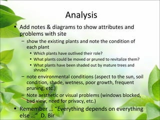 Analysis
• Add notes & diagrams to show attributes and
problems with site
– show the existing plants and note the condition of
each plant
• Which plants have outlived their role?
• What plants could be moved or pruned to revitalize them?
• What plants have been shaded out by mature trees and
shrubs?
– note environmental conditions (aspect to the sun, soil
condition, shade, wetness, poor growth, frequent
pruning, etc.)
– Note aesthetic or visual problems (windows blocked,
bad view, need for privacy, etc.)
• Remember … “Everything depends on everything
else …” D. Bir
 