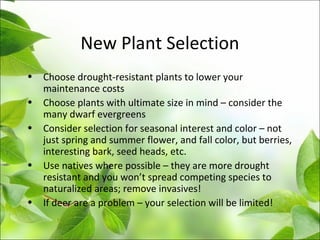 New Plant Selection
• Choose drought-resistant plants to lower your
maintenance costs
• Choose plants with ultimate size in mind – consider the
many dwarf evergreens
• Consider selection for seasonal interest and color – not
just spring and summer flower, and fall color, but berries,
interesting bark, seed heads, etc.
• Use natives where possible – they are more drought
resistant and you won’t spread competing species to
naturalized areas; remove invasives!
• If deer are a problem – your selection will be limited!
 