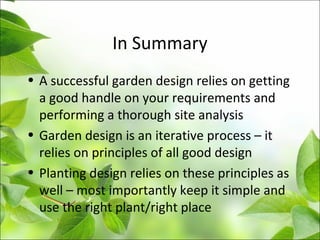 In Summary
• A successful garden design relies on getting
a good handle on your requirements and
performing a thorough site analysis
• Garden design is an iterative process – it
relies on principles of all good design
• Planting design relies on these principles as
well – most importantly keep it simple and
use the right plant/right place
 