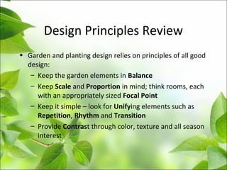 Design Principles Review
• Garden and planting design relies on principles of all good
design:
– Keep the garden elements in Balance
– Keep Scale and Proportion in mind; think rooms, each
with an appropriately sized Focal Point
– Keep it simple – look for Unifying elements such as
Repetition, Rhythm and Transition
– Provide Contrast through color, texture and all season
interest
 